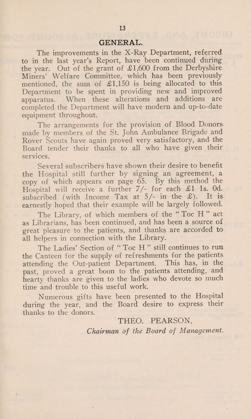 GENERAL. The improvements in the X-Ray Department, referred to in the last year’s Report, have been continued during the year. Out of the grant of £1,600 from the Derbyshire Miners’ Welfare Committee, which has been previously mentioned, the sum of £1,150 is being allocated to this Department to be spent in providing new and improved apparatus. When these alterations and additions are completed the Department will have modern and up-to-date equipment throughout. The arrangements for the provision of Blood Donors made by members of the St. John Ambulance Brigade and Rover Scouts have again proved very satisfactory, and the Board tender their thanks to all who have given their services. Several subscribers have shown their desire to benefit the Hospital still further by signing an agreement, a copy of which appears on page 65. By this method the Hospital will receive a further 7/- for each £1 Is. Od. subscribed (with Income Tax at 5/- in the £). It is earnestly hoped that their example will be largely followed. The Library, of which members of the “Toe H ” act as Librarians, has been continued, and has been a source of great pleasure to the patients, and thanks are accorded to all helpers in connection with the Library. The Ladies’ Section of “ Toe H ” still continues to run the Canteen for the supply of refreshments for the patients attending the Out-patient Department. This has, in the past, proved a great boon to the patients attending, and hearty thanks are given to the ladies who devote so much time and trouble to this useful work. Numerous gifts have been presented to the Hospital during the year, and the Board desire to express their thanks to the donors. THEO. PEARSON, Chairman of the Board of Managements
