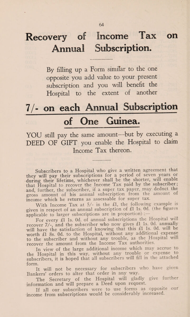 Recovery of Annual Income Tax Subscription. on By filling up a Form similar to the one opposite you add value to your present subscription and you will benefit the Hospital to the extent of another 7/- on each Annual Subscription of One Guinea. YOU still pay the same amount—but by executing a DEED OF GIFT you enable the Hospital to claim Income Tax thereon. Subscribers to a Hospital who give a written agreement that they will pay their subscriptions for a period of seven years or during their lifetime, whichever shall be the shorter, will enable that Hospital to recover the Income Tax paid by the subscriber; and, further, the subscriber, if a super tax payer, may deduct the gross amount of his annual subscription from the amount of income which he returns as assessable for super tax. With Income Tax at 5/- in the £1, the following example is given in respect of an annual subscription of £1 Is. Od. (the figures applicable to larger subscriptions are in proportion) : — For every £1 Is. Od. of annual subscriptions the Hospital will recover 7/-, and the subscriber who now gives £1 Is. Od. annually will have the satisfaction of knowing that this £1 Is. Od. will be worth £1 8s. Od. to the Hospital, without any additional expense to the subscriber and without any trouble, as the Hospital will recover the amount from the Income Tax authorities. In view of the large additional income which may accrue to the Hospital in this way, without any trouble or expense to subscribers, it is hoped that all subscribers will fill in the attached form. It will not be necessary for subscribers who have given Bankers’ orders to alter that order in any way. The Secretary of the Hospital will gladly give further information and will prepare a Deed upon request. If all our subscribers were to use forms as opposite our income from subscriptions would be considerably increased.