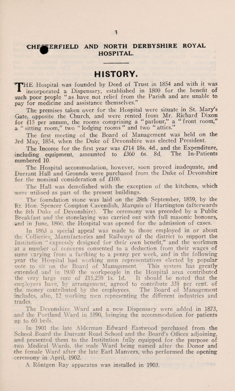 CHFi ERFIELD AND NORTH DERBYSHIRE ROYAL HOSPITAL. HISTORY. 'HPHE Hospital was founded by Deed of Trust in 1854 and with it was * incorporated a Dispensary, established in 1800 for the benefit of such poor people “ as have not relief from the Parish and are unable to pay for medicine and assistance themselves/’ The premises taken over for the Hospital were situate in St. Mary's Gate, opposite the Church, and were rented from Mr. Richard Dixon for £15 per annum, the rooms comprising a “ parlour, a “ front room/' a “ sitting room, two “ lodging rooms  and two “ attics. The first meeting of the Board of Management was held on the 3rd May, 1854, when the Duke of Devonshire was elected President. The Income for the first year was £714 18s. 4d., and the Expenditure, including equipment, amounted to £360 6s. 8d. The In-Patients numbered 10. The Hospital accommodation, however, soon proved inadequate, and Durrant Hall and Grounds were purchased from the Duke of Devonshire for the nominal consideration of £100. The Hall was demolished with the exception of the kitchens, which were utilised as part of the present buildings. The foundation stone was laid on the 28th September, 1859, by the Rt. Hon. Spencer Compton Cavendish, Marquis of Hartington (afterwards the 8th Duke of Devonshire). The ceremony was preceded by a Public Breakfast and the stonelaying was carried out with full masonic honours, and in June, 1860, the Hospital was opened for the admission of cases. In 1863 a special appeal was made to those employed in or about the Collieries, Manufactories and Railways of the district to support the Institution “ expressly designed for their own benefit/' and the workmen at a number of concerns consented to a deduction from their wages of sums varying from a farthing to a penny per week, and in the following year the Hospital had working men representatives elected by popular vote to sit on the Board of Management. This system has greatly extended and in 1930 the workpeople in the Hospital area contributed the very large sum of £15,250 Is. Id. It should be noted that the ■employers have, by arrangement, agreed to contribute 33$ per cent, of the money contributed by the employees. The Board of Management includes, also, 12 working men representing the different industries and trades. The Devonshire Ward and a new Dispensary were added in 1873, and the Portland Ward in 1890, bringing the accommodation for patients up to 60 beds. In 1901 the late Alderman Edward Eastwood purchased from the School Board the Durrant Road School and the Board's Offices adjoining, and presented them to the Institution fully equipped for the purpose of two Medical Wards, the male Ward being named after the Donor and -the female Ward after the late Earl Manvers, who performed the opening ceremony in April, 1902. A Rontgen Ray apparatus was installed in 1903.