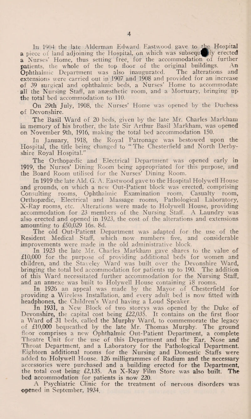 In 1904 the late Alderman Edward Eastwood gave to Hospital a piece of land adjoining the Hospital, on which was subsequ^jly erected a Nurses’ Home, thus setting free, for the accommodation of further patients, the whole of the top floor of the original buildings. An Ophthalmic Department was also inaugurated. The alterations and extensions were carried out in 1907 and 1908 and provided for an increase of 39 surgical and ophthalmic beds, a Nurses’ Home to accommodate all the Nursing Staff, an anaesthetic room, and a Mortuary, bringing up the total bed accommodation to 110. On 29th July, 1908, the Nurses’ Home was opened by the Duchess of. Devonshire. The Basil Ward of 20 beds, given by the late Mr. Charles Markham in memory of his brother, the late Sir Arthur Basil Markham, was opened on November 9th, 1916, making the total bed accommodation 150. In January, 1918, the RojM Patronage was bestowed upon the Hospital, the title being changed to “The Chesterfield and North Derby¬ shire Royal Hospital/’ The Orthopaedic and Electrical Department was opened early in 1919, the Nurses’ Dining Room being appropriated for this purpose, and the Board Room utilised for the Nurses’ Dining Room. In 1919 the late Aid. G. A. Eastwood gave to the Hospital Holywell House and grounds, on wdfich a new Out-Patient block wras erected, comprising Consulting rooms, Ophthalmic Examination room, Casualty room. Orthopaedic, Electrical and Massage rooms, Pathological Laboratory, X-Ray rooms, etc. Alterations were made to Holywell House, providing accommodation for 23 members of the Nursing Staff. A Laundry was also erected and opened in 1923, the cost of the alterations and extensions amounting to £50,029 16s. 8d. The old Out-Patient Department was adapted for the use of the Resident Medical Staff, which now numbers five, and considerable improvements were made in the old administrative block. In 1923 the late Mr. Charles Markham gave shares to the value of £10,000 for the purpose of providing additional beds for women and children, and the Staveley Ward was built over the Devonshire Ward, bringing the total bed accommodation for patients up to 190. The addition of this Ward necessitated further accommodation for the Nursing Staff, and an annexe was built to Holywell House containing 18 rooms. In 1926 an appeal was made hy the Mayor of Chesterfield for providing a Wireless Installation, and every adult bed is now fitted with headphones, the Children’s Ward having a Loud Speaker. In 1931, a New Block of two storeys was opened by the Duke of Devonshire, the capital cost being £22,035. It contains on the first floor a Ward of 31 beds, called the Murphy Ward, to commemorate the legacy of £10,000 bequeathed by the late Mr. Thomas Murphy. The ground floor comprises a new Ophthalmic Out-Patient Department, a complete Theatre Unit for the use of this Department and the Ear, Nose and Throat Department, and a Laboratory for the Pathological Department. Eighteen additional rooms for the Nursing and Domestic Staffs were added to Holywell House. 126 milligrammes of Radium and the necessary accessories were purchased and a building erected for the Department, the total cost being £2,135. An X-Ray Film Store was also built. The bed accommodation for patients is now 220. A Psychiatric Clinic for the treatment of nervous disorders was- opened in September, 1934.