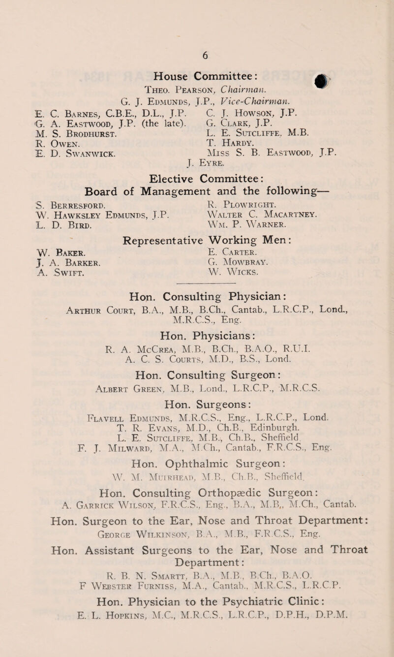 House Committee: Theo. Pearson, Chairman. G. J. Edmunds, J.P., Vice-Chairman. E. C. Barnes, C.B.E., D.L., J.P. C. J. Howson, J.P. •G. A. Eastwood, J.P. (the late). G. Clark, J.P. M. S. Brodhurst. L. E. Sutcliffe, M.B. R. Owen. T. Hardy. E. D. Swanwick. Miss S. B. Eastwood, J.P. J. Eyre. Elective Committee: Board of Management and the following— S. Berresford. R. Plowright. W. Hawksley Edmunds, J.P. Walter C. Macartney. L. D. Bird. Wm. P. Warner. W. Baker. J. A. Barker. A. Swift. Representative Working Men: E. Carter. G. Mowbray. W. Wicks. Hon. Consulting Physician: Arthur Court, B.A., M.B., B.Ch., Cantab., L.R.C.P., Bond., M.R.C.S., Eng-. Hon. Physicians: R. A. McCrea, M.B., B.Ch., B.A.O., R.U.I. A. C. S. Courts, M.D., B.S., Lond. Hon. Consulting Surgeon: Albert Green, M.B., Lond., L.R.C.P., M.R.C.S. Hon. Surgeons: Flavell Edmunds, M.R.C.S., Eng., L.R.C.P., Lond. T. R. Evans, M.D., Ch.B., Edinburgh. L. E. Sutcliffe, M.B.,, Ch.B., Sheffield F. J. Milward, M.A., M.Ch., Cantab., F.R.C.S., Eng. Hon. Ophthalmic Surgeon: W. M. Muirhead, M.B., Ch.B., Sheffield. Hon. Consulting Orthopaedic Surgeon: A. Garrick Wilson, F.R.C.S., Eng., B.A., M.B,, M.Ch., Cantab. Hon. Surgeon to the Ear, Nose and Throat Department: George Wilkinson, B.A., M.B., F.R.C.S., Eng. Hon. Assistant Surgeons to the Ear, Nose and Throat Department: R. B. N. Smartt, B.A., M.B., B.Ch., B.A.O. F Webster Furniss, M.A., Cantab., M.R.C.S., L.R.C.P. Hon. Physician to the Psychiatric Clinic: E. L. Hopkins, M.C., M.R.C.S., L.R.C.P., D.P.H., D.P.M.