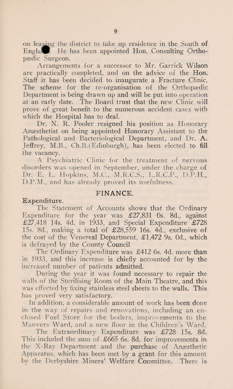 on leamng the district to take up residence in the South of Engla™. He has been appointed Hon. Consulting Ortho¬ paedic Surgeon. Arrangements for a successor to Mr. Garrick Wilson are practically completed, and on the advice of the Hon. Staff it has been decided to inaugurate a Fracture Clinic. The scheme for the re-organisation of the Orthopaedic Department is being drawn up and will be put into operation at an early date. The Board trust that the new Clinic will prove of great benefit to the numerous accident cases with which the Hospital has to deal. Dr. N. R. Pooler resigned his position as Honorary Anaesthetist on being appointed Honorary Assistant to the Pathological and Bacteriological Department, and Dr. A. Jeffrey, M.B., Ch.B.(Edinburgh), has been elected to fill the vacancy. A Psychiatric Clinic for the treatment of nervous disorders was opened in September, under the charge of Dr. E. L. Hopkins, M.C., M.R.C.S., L.R.C.P., D.P.H., D.P.M., and has already proved its usefulness. FINANCE. Expenditure. The Statement of Accounts shows that the Ordinary Expenditure for the year was £27,831 Os. 8d., against £27,418 14s. 4d. in 1933, and Special Expenditure £728 15s. 8d., making a total of £28,559 16s. 4d., exclusive of the cost of the Venereal Department, £1,472 9s. Qd., which is defrayed by the County Council The Ordinary Expenditure was £412 6s. 4d. more than in 1933, and this increase is chiefly accounted for by the increased number of patients admitted. During the year it was found necessary to repair the walls of the Sterilising Room of the Main Theatre, and this was effected by fixing stainless steel sheets to the walls. This has proved very satisfactory. In addition, a considerable amount of work has been done in the way of repairs and renovations, including an en¬ closed Fuel Store for the boilers, improvements to the Manvers Ward, and a new floor in the Children’s Ward. The Extraordinary Expenditure was £728 15s. 8d. This included the sum of £665 6s. 8d. for improvements in the X-Ray Department and the purchase of Anaesthetic Apparatus, which has been met by a grant for this amount by the Derbyshire Miners’ Welfare Committee. There is