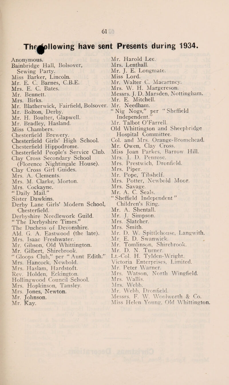 Thfjfaoliowing have sent Presents during 1934. Anonymous. Bainbridge Hall, Bolsover, Sewing Party. Miss Barker, Lincoln. Mr. E. C. Barnes, C.B.E. Mrs. E. G. Bates. Mr. Bennett. Mrs. Birks. Mr. Blatherwick, Fairfield, Bolsover. Mr. Bolton, Derby. Mr. H. Boulter, Glapwell. Mr. Bradley, Hasland. Miss Chambers. Chesterfield Brewery. Chesterfield Girls' High School. Chesterfield Hippodrome. Chesterfield People's Service Club. Clay Cross Secondary School (Florence Nightingale House). Clay Cross Girl Guides. Mrs. A. Clements. Mrs. M. Clarke, Morton. Mrs. Cockaigne. “ Daily Mail. Sister Dawkins. Derby Lane Girls’ Modern School, Chesterfield. Derbyshire Needlework Guild. “ The Derbyshire Times.” The Duchess of Devonshire. Aid. G. A. Eastwood (the late). Mrs. Isaac Freshwater. Mr. Gibson, Old Whittington. Mr. Gilbert, Shirebrook. ■“ Gloops Club,” per “ Aunt Edith. Mrs. Hancock, Newbold. Mrs. Haslam, Hardstoft. Rev. Holden, Eckington. Hollingwood Council School. Mrs. Hopkinson, Tanslev. Mrs. Jones, Newton. Mr. Johnson. Mr. Kay. Mr. Harold Lee. Mrs. Lenthall. Mr. J. E. Longmate. Miss Lord. Mr. Walter C. Macartney. Mrs. W. H. Margereson. Messrs. J. D. Marsden. Nottingham. Mr. E. Mitchell. Mr. Needham. “ Nig Nogs, per “ Sheffield Independent.” Mr. Talbot O’Farrell. Old Whittington and Sheepbridge Hospital Committee. Col. and Mrs. Orange-Bromehead. Mr. Owen, Clay Cross. Miss Joan Parkes, Barrow Hill. Mrs. J. D. Penrose. Mrs. Prestwich, Dronfield. Mrs. Piper. Mr. Pope, Tibshelf. Mrs. Potter, Newbold Moor. Mrs. Savage. Mr. A. C. Seals. “ Sheffield Independent ” Children’s Ring. Mr. A. Shentall. Mr. J. Simpson. Mrs. Slatcher. Mrs. Smith. Mr. D. W. Spittlehouse, Langwith. Mr E. D. Swanwick. Mr. Tomlinson, Shirebrook. Mr. D. N. Turner. Lt.-Col. H. Tvlden-Wright. Victoria Enterprises, Limited. Mr. Peter Warner. Mrs. Watson, North Wingfield. Mrs. Wallis. Mrs. Webb. Mr. Webb, Dronfield. Messrs. F. W. Woolworth & Co. Miss Helen Young, Old Whittington.