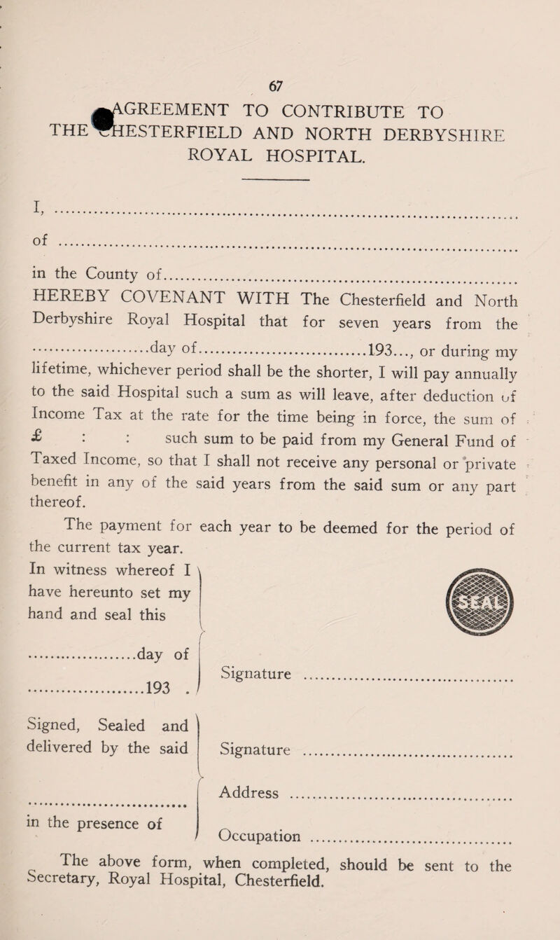 € 67 GREEMENT TO CONTRIBUTE TO ROYAL HOSPITAL. I, . of . in the County of. HEREBY COVENANT WITH The Chesterfield and North Derbyshire Royal Hospital that for seven years from the ...day of..193..., or during my lifetime, whichever period shall be the shorter, I will pay annually to the said Hospital such a sum as will leave, after deduction of Income Tax at the rate for the time being in force, the sum of : : such sum to be paid from my General Fund of Taxed Income, so that I shall not receive any personal or private benefit in any of the said years from the said sum or any part thereof. The payment for each year to be deemed for the period of the current tax year. In witness whereof I have hereunto set my hand and seal this v r .day of .193 Signed, Sealed and delivered by the said in the presence of The above form, when completed, should be sent to the Secretary, Royal Hospital, Chesterfield.