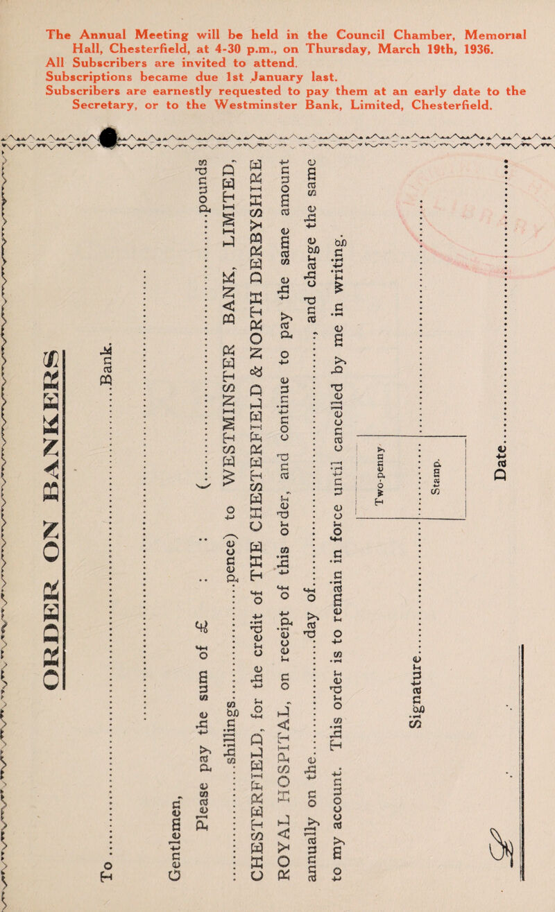 ORDER ON BANKERS The Annual Meeting will be held in the Council Chamber, Memorial Hall, Chesterfield, at 4-30 p.m., on Thursday, March 19th, 1936. All Subscribers are invited to attend. Subscriptions became due 1st January last. Subscribers are earnestly requested to pay them at an early date to the Secretary, or to the Westminster Bank, Limited, Chesterfield. Date