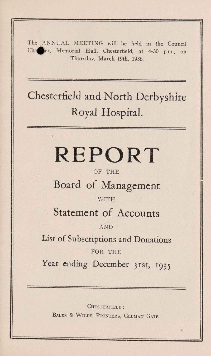 Chafer, Memorial Hall, Chesterfield, at 4-30 p.m., on Thursday, March 19th, 1936. Chesterfield and North Derbyshire Royal Hospital. REPORT OF THE Board of Management WITH Statement of Accounts AND List of Subscriptions and Donations FOR THE Year ending December 31st, 1935 Chesterfield : Bales & Wilde, Printers, Gluman Gate.