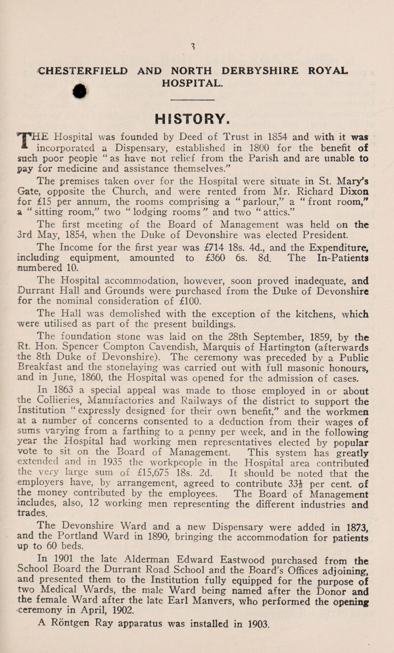 CHESTERFIELD AND NORTH DERBYSHIRE ROYAL HOSPITAL. HISTORY. THE Hospital was founded by Deed of Trust in 1854 and with it was * incorporated a Dispensary, established in 1800 for the benefit of such poor people “ as have not relief from the Parish and are unable to pay for medicine and assistance themselves.'” The premises taken over for the Hospital were situate in St. Mary's Gate, opposite the Church, and were rented from Mr. Richard Dixon for £15 per annum, the rooms comprising a “ parlour,” a “ front room/' a “ sitting room, two “ lodging rooms ” and two “ attics.” The first meeting of the Board of Management was held on the 3rd May, 1854, when the Duke of Devonshire was elected President. The Income for the first year was £714 18s. 4d., and the Expenditure, including equipment, amounted to £360 6s. 8d. The In-Patients numbered 10. The Hospital accommodation, however, soon proved inadequate, and Durrant Hall and Grounds were purchased from the Duke of Devonshire for the nominal consideration of £100. The Hall was demolished with the exception of the kitchens, which were utilised as part of the present buildings. The foundation stone was laid on the 28th September, 1859, by the Rt. Hon. Spencer Compton Cavendish, Marquis of Hartington (afterwards the 8th Duke of Devonshire). The ceremony was preceded by a Public Breakfast and the stonelaying was carried out with full masonic honours, and in June, 1860, the Hospital was opened for the admission of cases. In 1863 a special appeal was made to those employed in or about the Collieries, Manufactories and Railways of the district to support the Institution “ expressly designed for their own benefit,” and the workmen at a number of concerns consented to a deduction from their wages of sums varying from a farthing to a penny per week, and in the following year the Hospital had working men representatives elected by popular vote to sit on the Board of Management. This system has greatly extended and in 1935 the workpeople in the Hospital area contributed the very large sum of £15,675 18s. 2d. It should be noted that the employers have, by arrangement, agreed to contribute 33J per cent, of the money contributed by the employees. The Board of Management includes, also, 12 working men representing the different industries and trades. The ^Devonshire Ward and a new Dispensary were added in 1873, and the Portland Ward in 1890, bringing the accommodation for patients up to 60 beds. In 1901 the late Alderman Edward Eastwood purchased from the School Board the Durrant Road School and the Board's Offices adjoining, and presented them to the Institution fully equipped for the purpose of two Medical Wards, the male Ward being named after the Donor and the female Ward after the late Earl Manvers, who performed the opening ceremony in April, 1902. A Rontgen Ray apparatus was installed in 1903.