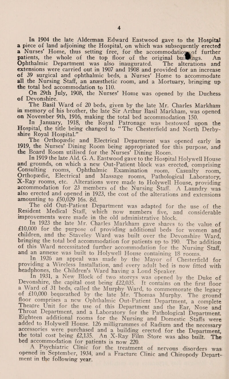 In. 1904 the late Alderman Edward Eastwood gave to the Hospital a piece of land adjoining the Hospital, on which was subsequently erected a Nurses' Home, thus setting free, for the accommodatio^of further patients, the whole of the top floor of the original buimngs. An Ophthalmic Department was also inaugurated. The alterations and extensions were carried out in 1907 and 1908 and provided for an increase of 39 surgical and ophthalmic beds, a Nurses' Home to accommodate all the Nursing Staff, an anaesthetic room, and a Mortuary, bringing up the total bed accommodation to 110. On 29th July, 1908, the Nurses' Home was opened by the Duchess of Devonshire. The Basil Ward of 20 beds, given by the late Mr. Charles Markham in memory of his brother, the late Sir Arthur Basil Markham, was opened on November 9th, 1916, making the total bed accommodation 150. In January, 1918, the Royal Patronage was bestowed upon the Hospital, the title being changed to “The Chesterfield and North Derby¬ shire Royal Hospital. The Orthopaedic and Electrical Department was opened early in 1919, the Nurses' Dining Room being appropriated for this purpose, and the Board Room utilised for the Nurses' Dining Room. In 1919 the late Aid. G. A. Eastwood gave to the Hospital Holywell House and grounds, on which a new Out-Patient block was erected, comprising Consulting rooms, Ophthalmic Examination room, Casualty room, Orthopaedic, Electrical and Massage rooms, Pathological Laboratory, X-Ray rooms, etc. Alterations were made to Holywell House, providing accommodation for 23 members of the Nursing Staff. A Laundry was also erected and opened in 1923, the cost of the alterations and extensions amounting to £50,029 16s. 8d. The old Out-Patient Department was adapted for the use of the Resident Medical Staff, which now numbers five, and considerable improvements were made in the old administrative block. In 1923 the late Mr. Charles Markham gave shares to the value of £10,000 for the purpose of providing additional beds for women and children, and the Stavelev Ward was built over the Devonshire Ward, bringing the total bed accommodation for patients up to 190. The addition of this Ward necessitated further accommodation for the Nursing Staff, and an annexe was built to Holywell House containing 18 rooms. In 1926 an appeal was made by the Mayor of Chesterfield for providing a Wireless Installation, and every adult bed is now fitted with headphones, the Children’s Ward having a Loud Speaker. In 1931, a New Block of two storeys was opened by the Duke of Devonshire, the capital cost being £22,035. It contains on the first floor a Ward of 31 beds, called the Murphy Ward, to commemorate the legacy of £10,000 bequeathed by the late Mr. Thomas Murphy. The ground floor comprises a new Ophthalmic Out-Patient Department, a complete Theatre Unit for the use of this Department and the Ear, Nose and Throat Department, and a Laboratory for the Pathological Department. Eighteen additional rooms for the Nursing and Domestic Staffs were added to Holywell House. 126 milligrammes of Radium and the necessary accessories were purchased and a building erected for the Department, the total cost being £2,135. An X-Ray Film Store was also built. The bed accommodation for patients is now 220. A Psychiatric Clinic for the treatment of nervous disorders was opened in September, 1934, and a Fracture Clinic and Chiropody Depart¬ ment in the following year.