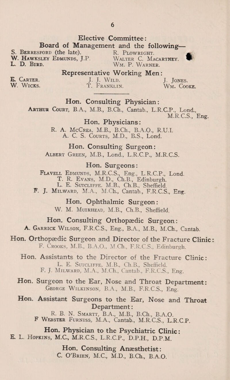 Elective Committee: Board of Management and the following-— S. Berresford (the late). R. Plowright. ^ W. Hawksley Edmunds, J.P. Walter C. Macartney. L. D. Bird. Wm. P. Warner. Representative Working Men: E. Carter. J. J. Wild. J. Jones. W. Wicks. T. Franklin. Wm. Cooke. Hon. Consulting Physician: Arthur Court, B.A., M.B., B.Ch., Cantab., L.R.C.P., Lond., M.R.C.S., Eng. Hon. Physicians: R. A. McCrea, M.B., B.Ch., B.A.O., R.U.I. A. C. S. Courts, M.D., B.S., Lond. Hon. Consulting Surgeon: Albert Green, M.B., Lond., L.R.C.P., M.R.C.S. Hon. Surgeons: Flavell Edmunds, M.R.C.S., Eng., L.R.C.P., Lond. T. R. Evans, M.D., Ch.B., Edinburgh. L. E. Sutcliffe. M.B.s Ch.B., Sheffield. F. J. Milward, M.A., M.Ch., Cantab., F.R.C.S., Eng. Hon. Ophthalmic Surgeon: W. M. Muirhead, M.B., Ch.B., Sheffield. Hon. Consulting Orthopaedic Surgeon: A. Garrick Wilson, F.R.C.S., Eng., B.A., M.B., M.Ch., Cantab. Hon. Orthopaedic Surgeon and Director of the Fracture Clinic: F. Crooks, M.B., B.A.O., M.Ch., F.R.C.S., Edinburgh. Hon. Assistants to the Director of the Fracture Clinic: L. E. Sutcliffe,, M.B., Ch.B., Sheffield. F. J. Milward, M.A., M.Ch., Cantab., F.R.C.S., Eng. Hon. Surgeon to the Ear, Nose and Throat Department: George Wilkinson, B.A., M.B., F.R.C.S., Eng. Hon. Assistant Surgeons to the Ear, Nose and Throat Department: R. B. N. Smartt, B.A., M.B., B.Ch., B.A.O. F Webster Furniss, M.A., Cantab., M.R.C.S., L.R.C.P. Hon. Physician to the Psychiatric Clinic: E. L. Hopkins, M.C., M.R.C.S., L.R.C.P., D.P.H., D.P.M. Hon. Consulting Anaesthetist: C. O'Brien, M.C., M.D., B.Ch., B.A.O.