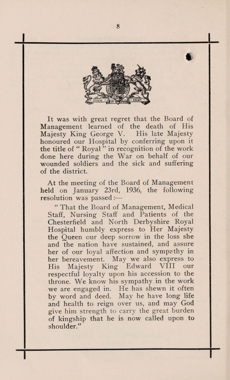 1_l t It was with great regret that the Board of Management learned of the death of His Majesty King George V. His late Majesty honoured our Hospital by conferring upon it the title of “ Royal ” in recognition of the work done here during the War on behalf of our wounded soldiers and the sick and suffering of the district. At the meeting of the Board of Management held on January 23rd, 1936, the following resolution was passed :— “ That the Board of Management, Medical Staff, Nursing Staff and Patients of the Chesterfield and North Derbyshire Royal Hospital humbly express to Her Majesty the Queen our deep sorrow in the loss she and the nation have sustained, and assure her of our loyal affection and sympathy in her bereavement. May we also express to His Majesty King Edward VIII our respectful loyalty upon his accession to the throne. We know his sympathy in the work we are engaged in. He has shewn it often by word and deed. May he have long life and health to reign over us, and may God give him strength to carry the great burden of kingship that he is now called upon to shoulder.” ] I