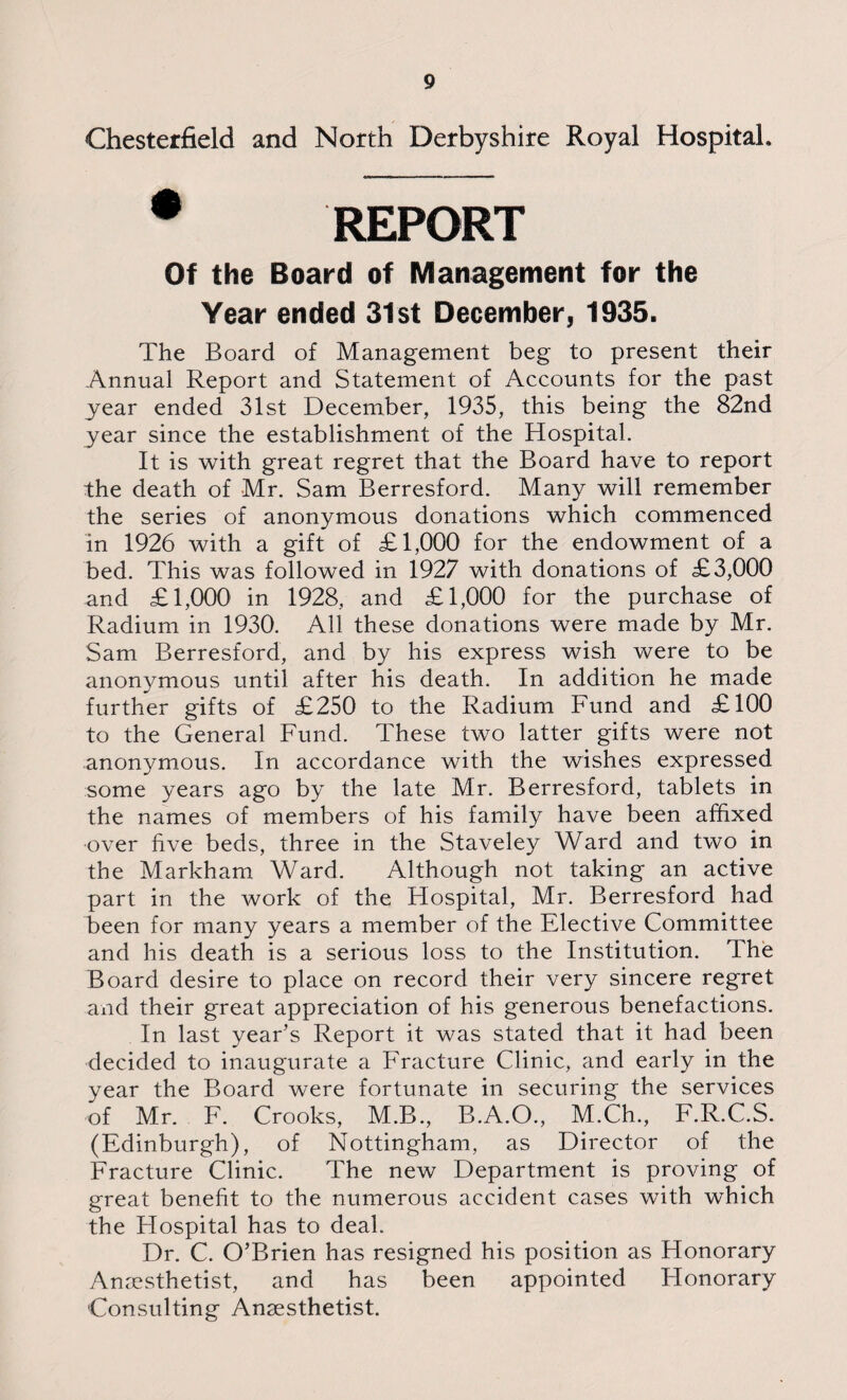 Chesterfield and North Derbyshire Royal Hospital, REPORT Of the Board of Management for the Year ended 31st December, 1935. The Board of Management beg to present their Annual Report and Statement of Accounts for the past year ended 31st December, 1935, this being the 82nd year since the establishment of the Hospital. It is with great regret that the Board have to report the death of Mr. Sam Berresford. Many will remember the series of anonymous donations which commenced in 1926 with a gift of £1,000 for the endowment of a bed. This was followed in 1927 with donations of £3,000 and £1,000 in 1928, and £1,000 for the purchase of Radium in 1930. All these donations were made by Mr. Sam Berresford, and by his express wish were to be anonymous until after his death. In addition he made further gifts of £250 to the Radium Fund and £100 to the General Fund. These two latter gifts were not anonymous. In accordance with the wishes expressed some years ago by the late Mr. Berresford, tablets in the names of members of his family have been affixed over five beds, three in the Staveley Ward and two in the Markham Ward. Although not taking an active part in the work of the Hospital, Mr. Berresford had been for many years a member of the Elective Committee and his death is a serious loss to the Institution. The Board desire to place on record their very sincere regret and their great appreciation of his generous benefactions. In last year’s Report it was stated that it had been decided to inaugurate a Fracture Clinic, and early in the year the Board were fortunate in securing the services of Mr. F. Crooks, M.B., B.A.O., M.Ch., F.R.C.S. (Edinburgh), of Nottingham, as Director of the Fracture Clinic. The new Department is proving of great benefit to the numerous accident cases with which the Hospital has to deal. Dr. C. O’Brien has resigned his position as Honorary Anaesthetist, and has been appointed Honorary Consulting Anaesthetist.