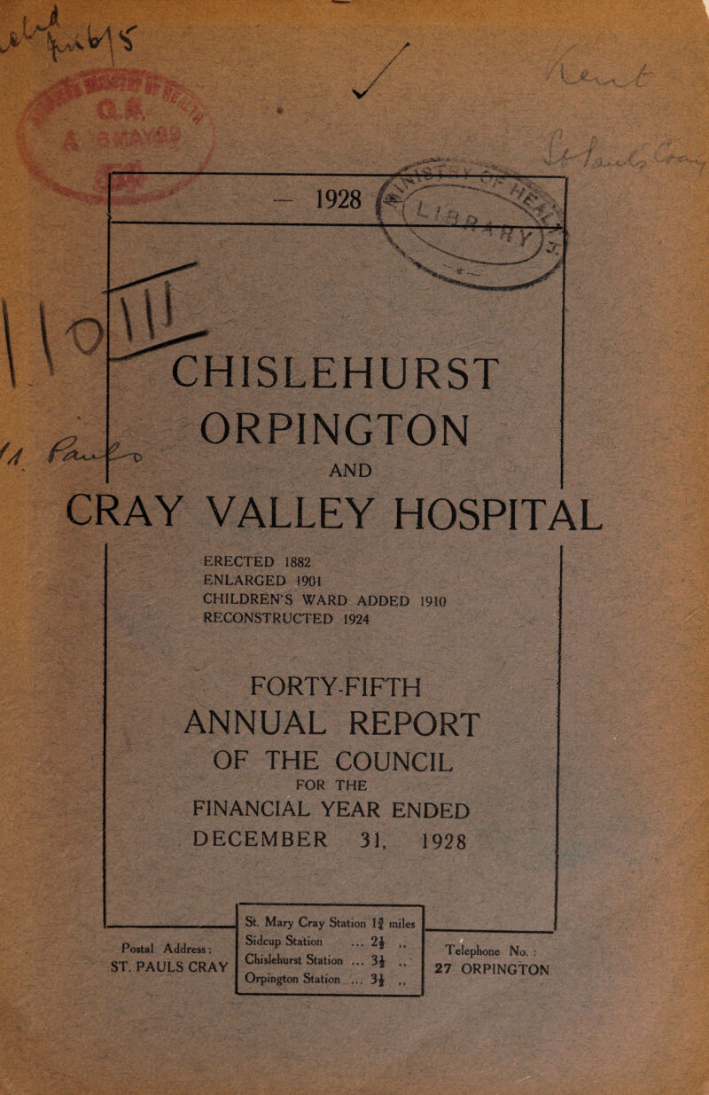 CHISLEHURST ORPINGTON AND CRAY VALLEY HOSPITAL ERECTED 1882 ENLARGED 1901 CHILDREN’S WARD ADDED 1910 RECONSTRUCTED 1924 FORTY-FIFTH ANNUAL REPORT OF THE COUNCIL FOR THE FINANCIAL YEAR ENDED DECEMBER 31. 1928 Postal Address: ST. PAULS CRAY St. Mary Cray Station If miles Sidcup Station ... 2£ ,, Chislehurst Station ... 3^- ,, Orpington Station ... 3^ ,, Telephone No. : 27 ORPINGTON