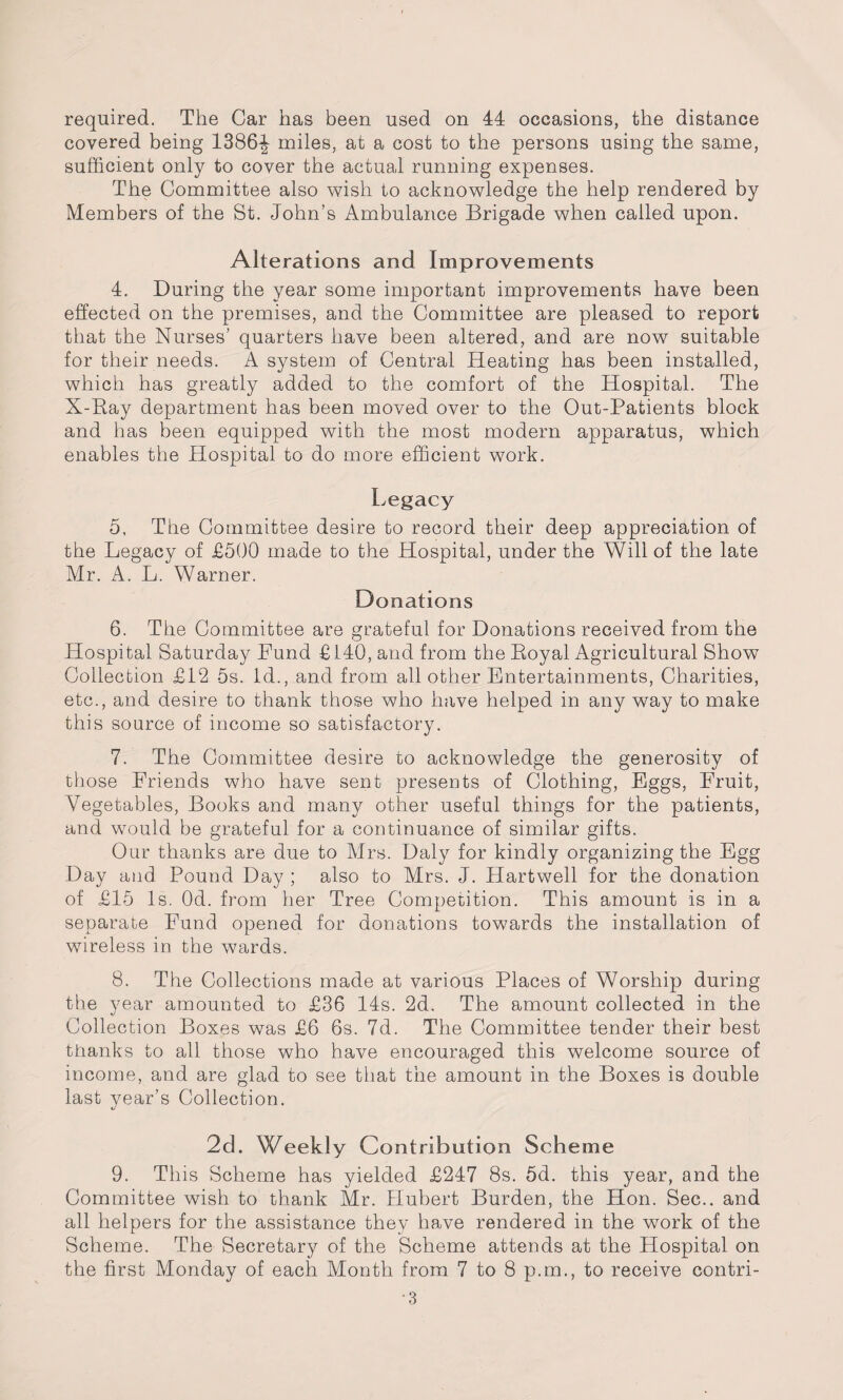 required. The Car has been used on 44 occasions, the distance covered being 1386^ miles, at a cost to the persons using the same, sufficient only to cover the actual running expenses. The Committee also wish to acknowledge the help rendered by Members of the St. John’s Ambulance Brigade when called upon. Alterations and Improvements 4. During the year some important improvements have been effected on the premises, and the Committee are pleased to report that the Nurses’ quarters have been altered, and are now suitable for their needs. A system of Central Heating has been installed, which has greatly added to the comfort of the Hospital. The X-Ray department has been moved over to the Out-Patients block and has been equipped with the most modem apparatus, which enables the Hospital to do more efficient work. Legacy 5. The Committee desire to record their deep appreciation of the Legacy of £500 made to the Hospital, under the Will of the late Mr. A. L. Warner. Donations 6. The Committee are grateful for Donations received from the Hospital Saturday Fund £140, and from the Royal Agricultural Show Collection £12 5s. id., and from all other Entertainments, Charities, etc., and desire to thank those who have helped in any way to make this source of income so satisfactory. 7. The Committee desire to acknowledge the generosity of those Friends who have sent presents of Clothing, Eggs, Fruit, Vegetables, Books and many other useful things for the patients, and would be grateful for a continuance of similar gifts. Our thanks are due to Mrs. Daly for kindly organizing the Egg Day and Pound Day ; also to Mrs. J. Hartwell for the donation of £15 Is. Od. from her Tree Competition. This amount is in a separate Fund opened for donations towards the installation of wireless in the wards. 8. The Collections made at various Places of Worship during the year amounted to £36 14s. 2d. The amount collected in the Collection Boxes was £6 6s. 7d. The Committee tender their best thanks to all those who have encouraged this welcome source of income, and are glad to see that the amount in the Boxes is double last year’s Collection. 2d. Weekly Contribution Scheme 9. This Scheme has yielded £247 8s. 5d. this year, and the Committee wish to thank Mr. Hubert Burden, the Hon. Sec., and all helpers for the assistance they have rendered in the work of the Scheme. The Secretary of the Scheme attends at the Hospital on the first Monday of each Month from 7 to 8 p.m., to receive contri-