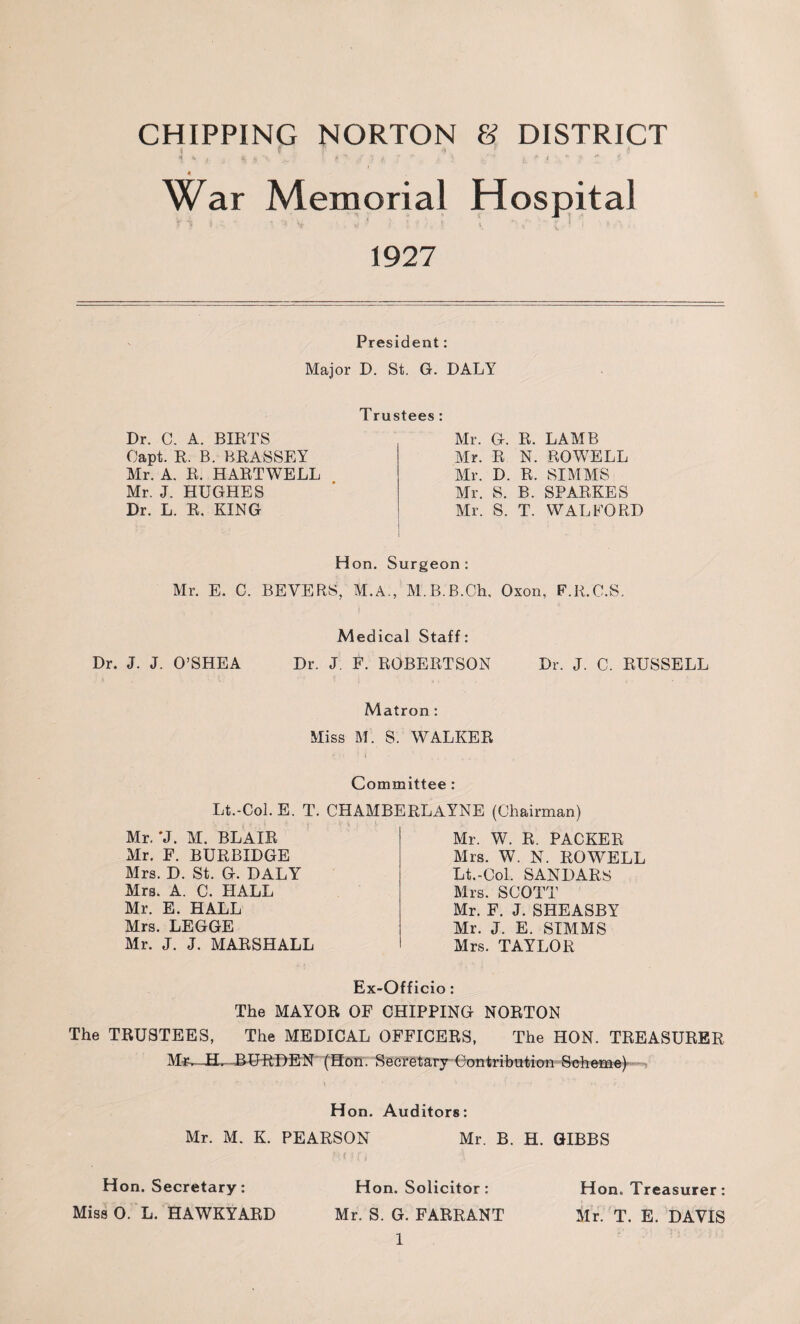 CHIPPING NORTON & DISTRICT War Memorial Hospital r 5 •} . * V W ' i V ■’ V l * , £. * I * . 1927 President: Major D. St. G. DALY Trustees : Dr. C. A. BIRTS Oapt. R. B. BRASSEY Mr. A. R. HARTWELL Mr. J. HUGHES Dr. L. R. KING Mr. G. R. LAMB Mr. R N. ROWELL Mr. D. R. SIMM'S Mr. S. B. SPARKES Mr. S. T. WALFORD Hon. Surgeon : Mr. E. C. BEYERS, M.A., M.B.B.Ch, Oxon, F.R.C.S, Medical Staff: Dr. J. J. O’SHEA Dr. J. F. ROBERTSON Dr. J. C. RUSSELL Matron: Miss M. S. WALKER Committee : Lt.-Col. E. T. CHAMBERLAYNE (Chairman) Mr. ‘J. M. BLAIR Mr. F. BURBIDGE Mrs. D. St. G. DALY Mrs. A. C. HALL Mr. E. HALL Mrs. LEGGE Mr. J. J. MARSHALL Mr. W. R. PACKER Mrs. W. N. ROWELL Lt.-Col. SANDARS Mrs. SCOTT Mr. F. J. SHEASBY Mr. J. E. SIMMS Mrs. TAYLOR Ex-Officio: The MAYOR OF CHIPPING NORTON The TRUSTEES, The MEDICAL OFFICERS, The HON. TREASURER BURDEN (Hon. Secretary Contribution Scheme) Hon. Auditors: Mr. M. K. PEARSON Mr. B. H. GIBBS Hon. Secretary: Hon. Solicitor: Hon. Treasurer: Miss 0. L. HAWKYARD Mr. S. G. FARRANT Mr. T. E. DAVIS