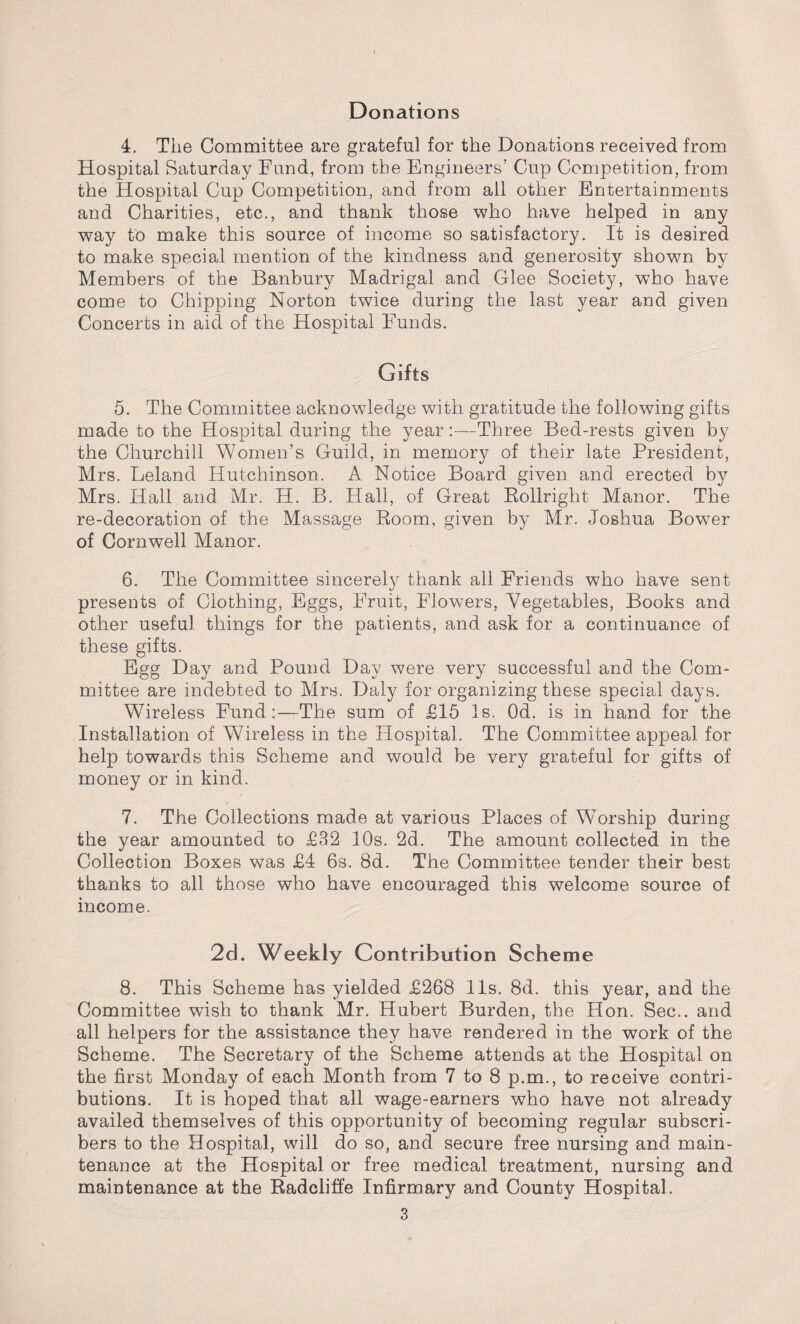 4. The Committee are grateful for the Donations received from Hospital Saturday Fund, from the Engineers’ Cup Competition, from the Hospital Cup Competition, and from all other Entertainments and Charities, etc., and thank those who have helped in any way to make this source of income so satisfactory. It is desired to make special mention of the kindness and generosity shown by Members of the Banbury Madrigal and Glee Society, who have come to Chipping Norton twice during the last year and given Concerts in aid of the Hospital Funds. Gifts 5. The Committee acknowledge with gratitude the following gifts made to the Hospital during the year:—Three Bed-rests given by the Churchill Women’s Guild, in memory of their late President, Mrs. Leland Hutchinson. A Notice Board given and erected by Mrs. Hall and Mr. H. B. Hall, of Great Rollright Manor. The re-decoration of the Massage Room, given by Mr. Joshua BowTer of Cornwell Manor. 6. The Committee sincerely thank all Friends who have sent presents of Clothing, Eggs, Fruit, Flowers, Vegetables, Books and other useful things for the patients, and ask for a continuance of these gifts. Egg Day and Pound Day were very successful and the Com¬ mittee are indebted to Mrs. Daly for organizing these special days. Wireless Fund:—The sum of £15 Is. Od. is in hand for the Installation of Wireless in the Hospital. The Committee appeal for help towards this Scheme and would be very grateful for gifts of money or in kind. 7. The Collections made at various Places of Worship during the year amounted to £32 10s. 2d. The amount collected in the Collection Boxes was £4 6s. 8d. The Committee tender their best thanks to all those who have encouraged this welcome source of income. 2d. Weekly Contribution Scheme 8. This Scheme has yielded £268 11s. 8d. this year, and the Committee wish to thank Mr. Hubert Burden, the Hon. Sec., and all helpers for the assistance they have rendered in the work of the Scheme. The Secretary of the Scheme attends at the Hospital on the first Monday of each Month from 7 to 8 p.m., to receive contri¬ butions. It is hoped that all wage-earners who have not already availed themselves of this opportunity of becoming regular subscri¬ bers to the Hospital, will do so, and secure free nursing and main¬ tenance at the Hospital or free medical treatment, nursing and maintenance at the Radcliffe Infirmary and County Hospital.
