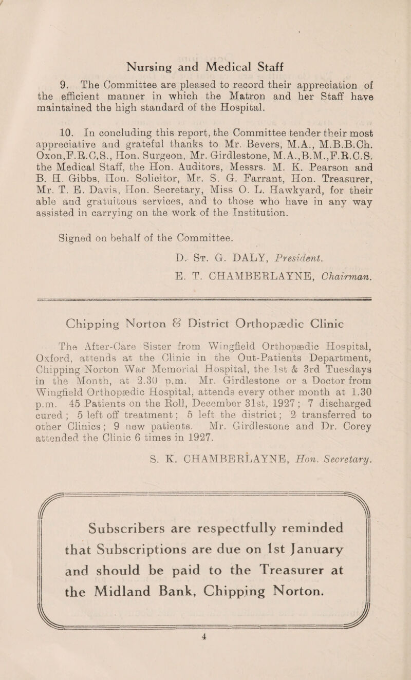Nursing and Medical Staff 9. The Committee are pleased to record their appreciation of the efficient manner in which the Matron and her Staff have maintained the high standard of the Hospital. 10. In concluding this report, the Committee tender their most appreciative and grateful thanks to Mr. Bevers, M.A., M.B.B.Ch. Oxon,F.R.C.S., Hon. Surgeon, Mr. Girdlestone, M.A.,B.M.,F.R.C.S. the Medical Staff, the Hon. Auditors, Messrs. M. K. Pearson and B. H. Gibbs, Hon. Solicitor, Mr. S. G. Farrant, Hon. Treasurer, Mr. T. E. Davis, Hon. Secretary, Miss O. L. Hawkyard, for their able and gratuitous services, and to those who have in any way assisted in carrying on the work of the Institution. Signed on behalf of the Committee. D. St. G. DALY, President. E. T. CHAMBERLAYNE, Chairman. Chipping Norton & District Orthopaedic Clinic The After-Care Sister from Wingfield Orthopaedic Hospital, Oxford, attends at the Clinic in the Out-Patients Department, Chipping Norton War Memorial Hospital, the 1st & 3rd Tuesdays in the Month, at 2.30 p,m. Mr. Girdlestone or a Doctor from Wingfield Orthopaedic Hospital, attends every other month at 1.30 p.m. 45 Patients on the Roll, December 31st, 1927 ; 7 discharged cured ; 5 left off treatment; 5 left the district; 2 transferred to other Clinics; 9 new patients. Mr. Girdlestone and Dr. Corey attended the Clinic 6 times in 1927. S. K. CHAMBERLAYNE, Bon. Secretary. Subscribers are respectfully reminded that Subscriptions are due on 1st January and should be paid to the Treasurer at the Midland Bank, Chipping Norton.