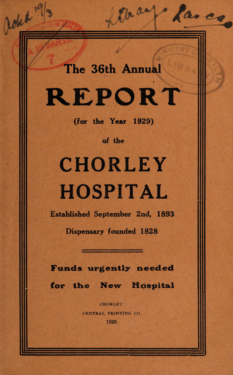 REPORT (for the Year 1929) of the CHORLEY HOSPITAL Established September 2nd, 1893 Dispensary founded 1828 Funds urgently needed for the New Hospital . CHORIEY : ' CENTRAL PRINTING CO. 1929.