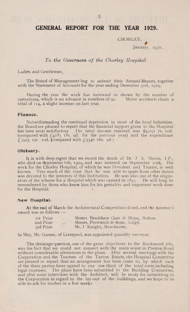 GENERAL REPORT FOR THE YEAR 1929 CHORLEY January, 1930. To the Governors of the Chorley Hospital. Ladies and Gentlemen, The Board of Management beg to submit their Annual Report, together with the Statement of Accounts for the year ending December 31st, 1929. During the year the work has increased as shown by the number of operations, which is an advance in numbers of 91. Motor accidents claim a total of 114, a slight increase on last year. Finance. Notwithstanding the continual depression in most of the local Industries, the Board are pleased to report that the financial support given to the Hospital has been most satisfactory The total income received was £4,091 7s. iod. (compared with £4183 18s. gd for the previous year) and the expenditure £“3925 19s. rod. (compared with £3346 16s. gd.) Obituary. It is with deep regret that we record the death of Dr. .1 A. Harris, J.P., who died on September 6th, 1929, and was interred on September 10th. His work for the Chorley Hospital, of which he was President and Trustee, is well known. Very much of the time that he was able to spare from other duties was devoted to the interests of this Institution. He was also one of the origin¬ ators of the scheme for a Hospital which was opened in 1893. He will long be remembered by those who knew him for his geniality and important work done for the Hospital. * New Hospital. At the end of March the Architectural Competition closed, and the Assessor's award was as follows : — rst Prize ... Messrs. Bradshaw Gass & Hope, Bolton. 2nd Prize ... Messrs. Prestwich & Sons, Leigh. 3rd Prize ... Mr. J. Knight, Manchester. In May, Mr. Garner, of Liverpool, was appointed quantity surveyor. The drainage question, one of the great objections to the Rookwood site, was the fact that we could not connect with the main sewer in Preston Road without considerable alterations in the plans. After several meetings with the Corporation and the Trustees of the Tatton Estate, rhe Hospital Commtttee are pleased to report that an arrangement has been come to, by which each of the three parties have agreed to pay one-third of the total costs including legal expenses, The plans have been submitted to the Building Committee, and after some interviews with the Architect, will be ready for submitting to the Corporation in regard to the lay-out of the buildings, and we hope to be able to ask for tenders in a few weeks.