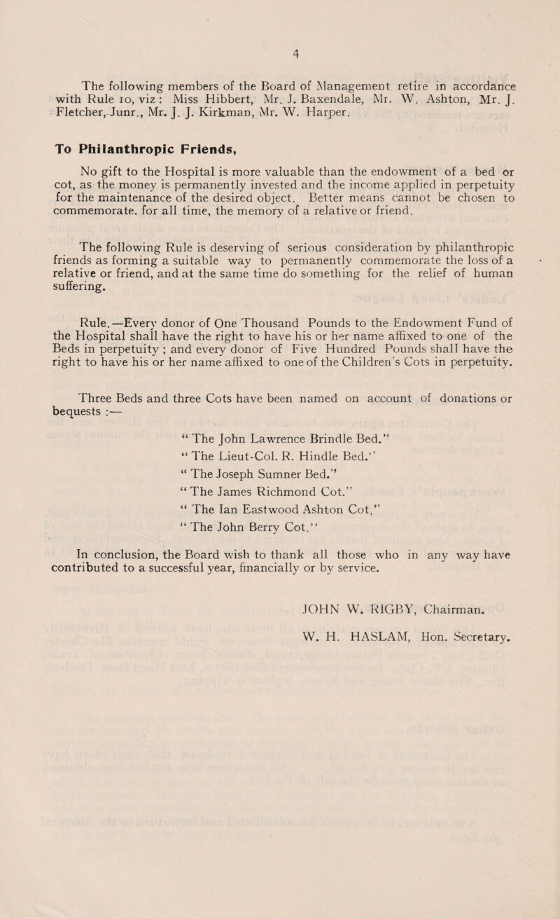 The following members of the Board of Management retire in accordance with Rule io, viz: Miss Hibbert, Mr. J. Baxendale, Mr. W. Ashton, Mr. J. Fletcher, Junr., Mr. J. J. Kirkman, Mr. W. Harper. To Philanthropic Friends, No gift to the Hospital is more valuable than the endowment of a bed or cot, as the money is permanently invested and the income applied in perpetuity for the maintenance of the desired object. Better means cannot be chosen to commemorate, for all time, the memory of a relative or friend. The following Rule is deserving of serious consideration by philanthropic friends as forming a suitable way to permanently commemorate the loss of a relative or friend, and at the same time do something for the relief of human suffering. Rule.—Every donor of One Thousand Pounds to the Endowment Fund of the Hospital shall have the right to have his or her name affixed to one of the Beds in perpetuity ; and every donor of Five Hundred Pounds shall have the right to have his or her name affixed to one of the Children’s Cots in perpetuity. Three Beds and three Cots have been named on account of donations or bequests :— “ The John Lawrence Brindle Bed.” “ The Lieut-Col. R. Hindle Bed.’’ “ The Joseph Sumner Bed.” “ The James Richmond Cot.” “ The Ian Eastwood Ashton Cot,” “ The John Berry Cot.” In conclusion, the Board wish to thank all those who in any way have contributed to a successful year, financially or by service. JOHN W. RIGBY, Chairman. W. H. HASLAM, Hon. Secretary.