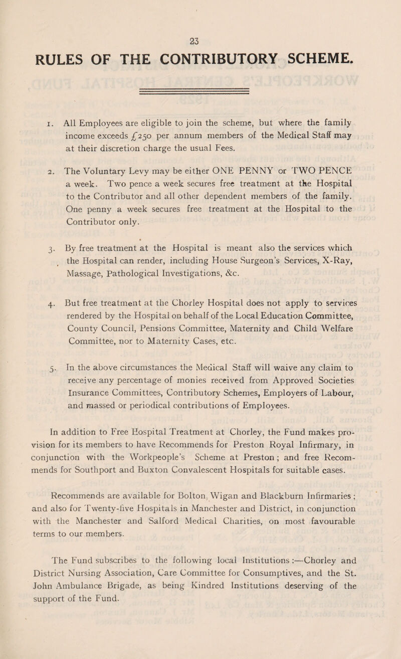 RULES OF THE CONTRIBUTORY SCHEME. 1. All Employees are eligible to join the scheme, but where the family income exceeds £250 per annum members of the Medical Staff may at their discretion charge the usual Fees. 2. The Voluntary Levy may be either ONE PENNY or TWO PENCE a week. Two pence a week secures free treatment at the Hospital to the Contributor and all other dependent members of the family. One penny a week secures free treatment at the Hospital to the Contributor only. 3. By free treatment at the Hospital is meant also the services which the Hospital can render, including House Surgeon’s Services, X-Ray, Massage, Pathological Investigations, &c. 4. But free treatment at the Chorley Hospital does not apply to services rendered by the Hospital on behalf of the Local Education Committee, County Council, Pensions Committee, Maternity and Child Welfare Committee, nor to Maternity Cases, etc. 5. In the above circumstances the Medical Staff will waive any claim to receive any percentage of monies received from Approved Societies Insurance Committees, Contributory Schemes, Employers of Labour, and massed or periodical contributions of Employees. In addition to Free Hospital Treatment at Chorley, the Fund makes pro¬ vision for its members to have Recommends for Preston Royal Infirmary, in conjunction with the Workpeople’s Scheme at Preston ; and free Recom¬ mends for Southport and Buxton Convalescent Hospitals for suitable cases. Recommends are available for Bolton Wigan and Blackburn Infirmaries ; and also for Twenty-five Hospitals in Manchester and District, in conjunction with the Manchester and Salford Medical Charities, on most favourable terms to our members. The Fund subscribes to the following local Institutions :—Chorley and District Nursing Association, Care Committee for Consumptives, and the St. John Ambulance Brigade, as being Kindred Institutions deserving of the support of the Fund.