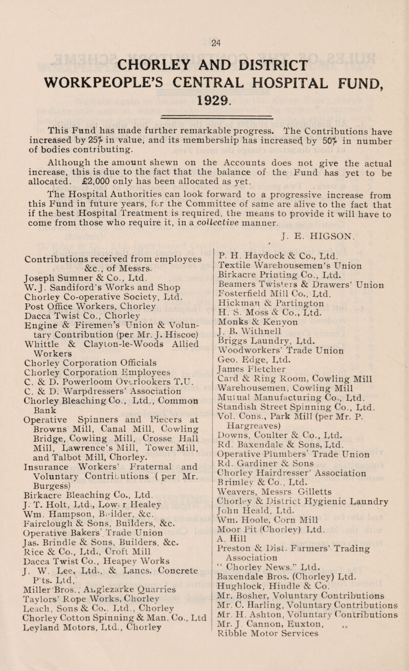 CHORLEY AND DISTRICT WORKPEOPLE’S CENTRAL HOSPITAL FUND, 1929. This Fund has made further remarkable progress. The Contributions have increased by 25^ in value, and its membership has increased by 50°f> in number of bodies contributing. Although the amount shewn on the Accounts does not give the actual increase, this is due to the fact that the balance of the Fund has yet to be allocated. £2,000 only has been allocated as yet. The Hospital Authorities can look forward to a progressive increase from this Fund in future years, for the Committee of same are alive to the fact that if the best Hospital Treatment is required, the means to provide it will have to come from those who require it, in a collective manner. J. E. HIGSON. Contributions received from employees &c., of Messrs. Joseph Sumner & Co., Ltd. W.J. Sandiford’s Works and Shop Chorley Co-operative Society, Ltd. Post Office Workers, Chorley Dacca Twist Co., Chorley Engine & Firemen’s Union & Volun¬ tary Contribution (per Mr. J. Hiscoe) Whittle & Clayton-le-Woods Allied Workers Chorley Corporation Officials Chorley Corporation Employees C. & D. Powerloom Overlookers T.U. C. & D. Warpdressers’ x4ssociation Chorley Bleaching Co., Ltd., Common Bank Operative Spinners and Piecers at Browns Mill, Canal Mill, Cowling Bridge, Cowling Mill, Crosse Hall Mill, Lawrence’s Mill, Tower Mill, and Talbot Mill, Chorley. Insurance Workers’ Fraternal and Voluntary Contributions ( per Mr. Burgess) Birkacre Bleaching Co., Ltd. J. T. Holt, Ltd., Low, r Healey Wm. Hampson, Beilder, &c. P'airclough & Sons, Builders, &c. Operative Bakers’ Trade Union Jas. Brindle & Sons, Builders, &c. Rice & Co., Ltd., Croft Mill Dacca Twist Co., Heapey Works J. W. Lee, Ltd., & Lancs. Concrete P ts. Ltd, Miller Bros., Anglezarke Quarries Taylors’ Rope Works, Chorley Leach, Sons & Co., Ltd., Chorley Chorley Cotton Spinning & Man. Co., Ltd Leyland Motors, Ltd., Chorley P. H. Haydock & Co., Ltd. Textile Warehousemen’s Union Birkacre Printing Co., Ltd. Beamers Twisters & Drawers’ Union Fosterfield Mill Co., Ltd. Hickman & Partington H. S. Moss & Co., Ltd. Monks & Kenyon J. B. Withnell Briggs Laundry, Ltd. Woodworkers’ Trade Union Geo. Edge, Ltd. James Fletcher Card & Ring Room, Cowling Mill Warehousemen, Cowling Mill Mutual Manufacturing Co., Ltd. Standish Street Spinning Co., Ltd, Vol. Cons., Park Mill (per Mr. P. Hargreaves) Downs, Coulter & Co., Ltd. Rd. Baxendale & Sons, Ltd. Operative Plumbers' Trade Union Rd. Gardiner & Sons Chorley Hairdresser’ Association Brimley &Co., Ltd. Weavers, Messrs Gilletts Chorley & District Hygienic Laundry John Heald, Ltd. Wm. Hoole, Corn Mill Moor Pit (Cliorlev) Ltd. A. Hill Preston & Dist. Farmers’ Trading Association “ Chorley News.” Ltd. Baxendale Bros. (Chorley) Ltd. Hughlock, Hindle & Co. Mr. Bosher, Voluntary Contributions Mr. C. Harling, Voluntary Contributions Mr. H. Ashton, Voluntary Contributions Mr. J Cannon, Euxton, ,, Ribble Motor Services
