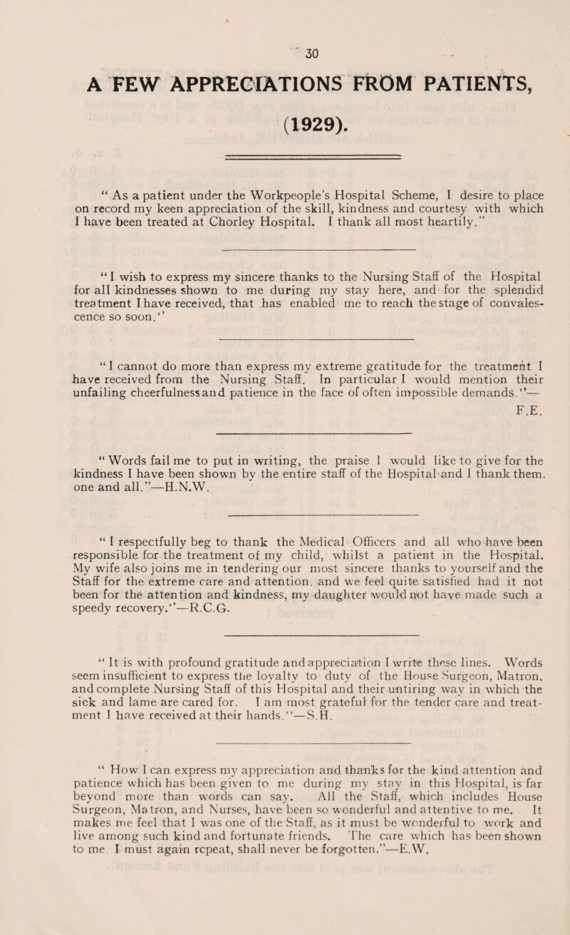 A FEW APPRECIATIONS FROM PATIENTS, (1929). “ As a patient under the Workpeople’s Hospital Scheme, I desire to place on record my keen appreciation of the skill, kindness and courtesy with which I have been treated at Ghorley Hospital. I thank all most heartily.” “I wish to express my sincere thanks to the Nursing Staff of the Hospital for all kindnesses shown to me during my stay here, and for the splendid treatment I have received, that has enabled me to reach the stage of convales¬ cence so soon.’’ “ I cannot do more than express my extreme gratitude for the treatment I have received from the Nursing Staff. In particular I w’ould mention their unfailing cheerfulness and patience in the face of often impossible demands.”— F.E. “Words fail me to put in writing, the praise 1 would like to give for the kindness I have been shown by the entire staff of the Hospital'and I thank them, one and all.”—H.N.W. “ I respectfully beg to thank the Medical Officers and all who have been responsible for the treatment of my child, whilst a patient in the Hospital. My wife also joins me in tendering our most sincere thanks to yourself and the Staff for the extreme care and attention, and we feel quite satisfied had it not been for the attention and kindness, my daughter would hot have made such a speedy recovery.”—R.C.G. “ It is with profound gratitude and appreciation I write these lines. Words seem insufficient to express the loyalty to duty of the House Surgeon, Matron, and complete Nursing Staff of this Hospital and their untiring way in which the sick and lame are cared for. I am most grateful for the tender care and treat¬ ment I have received at their hands.”—S.H. “ How I can express my appreciation and thanks for the kind attention and patience which has been given to me during my stay in this Hospital, is far beyond more than words can say. All the Staff, which includes House Surgeon, Matron, and Nurses, have been so wonderful and attentive to me. It makes me feel that I wTas one of the Staff, as it must be wonderful to work and live among such kind and fortunate friends. The care which has been shown to me. I must again repeat, shall never be forgotten.”—E,W.