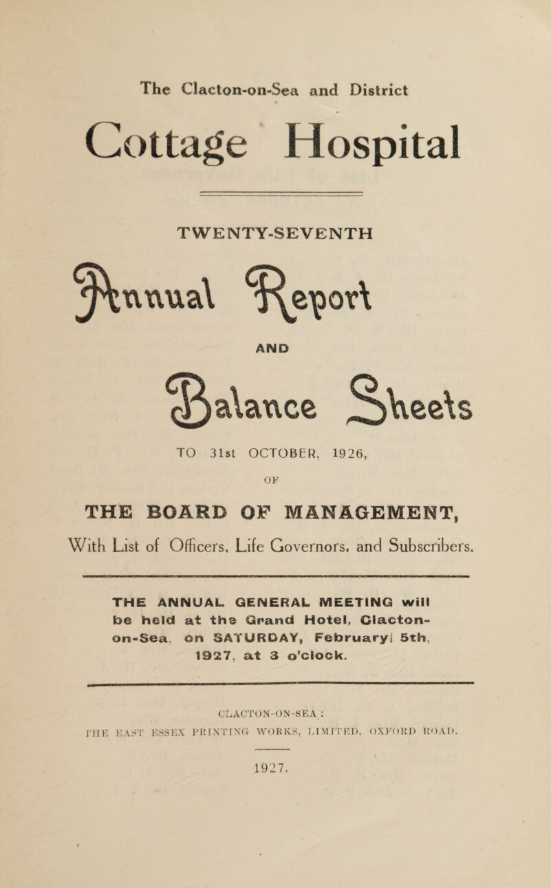 The Clacton-on-Sea and District Cottage Hospital TWENTY-SEVENTH AND TO 31st OCTOBER, 1926, OF THE BOARD OF MANAGEMENT, With List of Officers, Life Governors, and Subscribers. THE ANNUAL GENERAL MEETING will be held at the Grand Hotel, Clacton- on-Sea, on SATURDAY, February! 5th, 1927, at 3 o’clock. CLACTON-ON-SEA : J’JIE EAST ESSEX PRINTING WORKS, LIMITED, OXFORD ROAD. \ 1927.