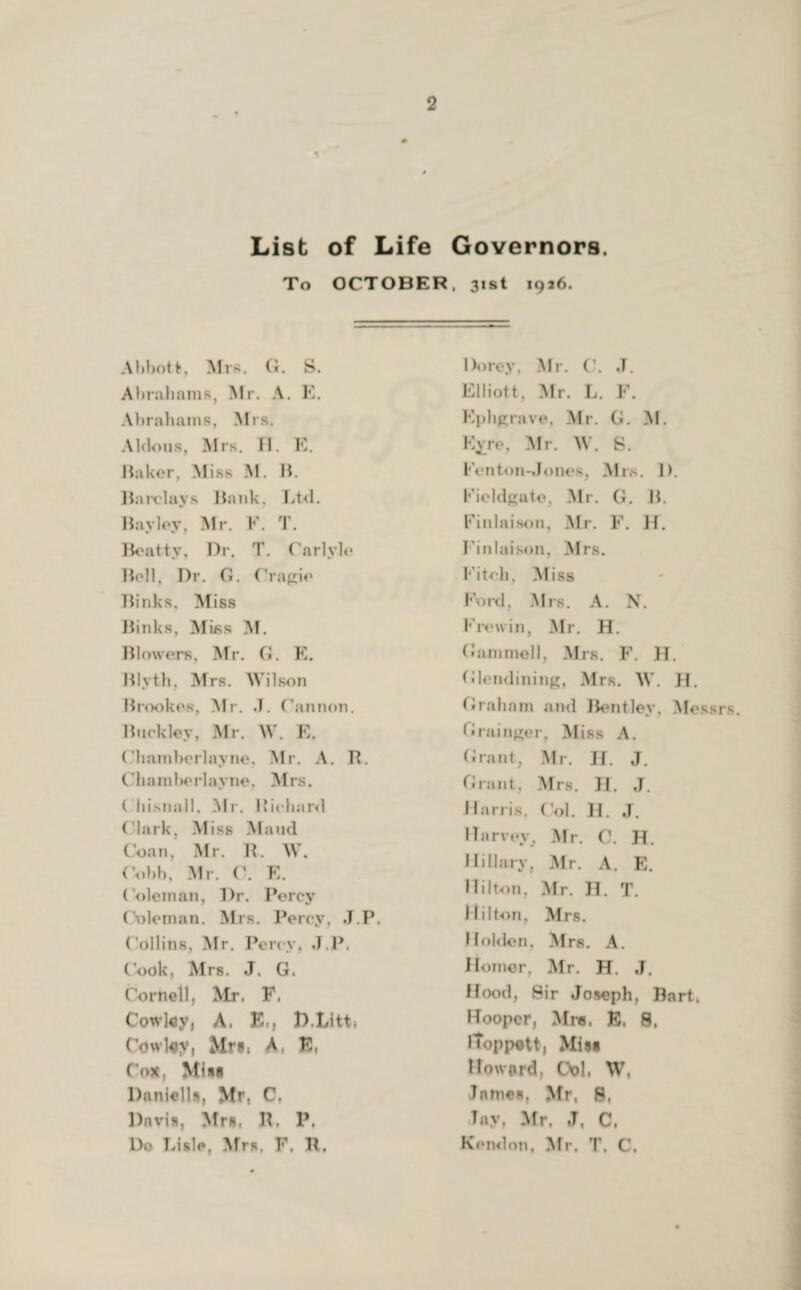 1 List of Life Governors. To OCTOBER, 31st 1926. Abbott, Mrs. G. S. Abrahams, Mr. A. E. Abrahams, Mrs. Aldous, Mrs. II. K. Baker, Miss M. B. Barclays Bank. Ltd. Barley, Mr. F. T. Beatty, Dr. T. Carlyle Bell, Dr. G. Cragie Binks, Miss Binks, Miss M. Blowers, Mr. G. E. Blyth, Mrs. Wilson Brookes, Mr. J. Cannon. Buckley. Mr. W. E. Chamberlayne, Mr. A. B. Cliamberlayne, Mrs. ( liisnall, Mr. Richard Clark, Miss Maud Coan, Mr. R. W. Cobb, Mr. C. E. Coleman, Dr. Percy Coleman. Mrs. Percy, J.P. Collins, Mr. Percy. J.l>. Cook, Mrs. J. G. Cornell, Mr. F. Cowley, A. E„ D.Litt» Cowl#y, Mrs, A, E, Cox, Miis Daniells, Mr, C. Davis, Mrs, R, P. Do Lisle, Mrs. F. R. Dorey, Mr. C. J. Elliott, Mr. L. F. Ephgrave, Mr. G. M. Kvre, Mr. W. S. Fenton-.!ones, Mrs. D. Fieldgate, Mr. G. B. Finlaison, Mr. F. H. Finlaison, Mrs. Fitch, Miss Foid, Mrs. A. N. Frewin, Mr. H. Gammell, Mrs. F. H. Glendining, Mrs. W. H. Graham and Bentley, Messrs. Grainger, Miss A. Grant, Mr. H. J. Grant, Mrs. H. J. Harris, Col. H. J. Harvey, Mr. C. H. Hillary, Mr. A. E. Hilton, Mr. H. T. Hilton, Mrs. Holden. Mrs. A. Homer, Mr. H. J. Hood, Sir Joseph, Bart. Hooper, Mrs, E, 8, iToppett, Mis* Howard, Ool, W, James, Mr, 8, ,Tnv, Mr. J, C, Kondon, Mr. T. C.