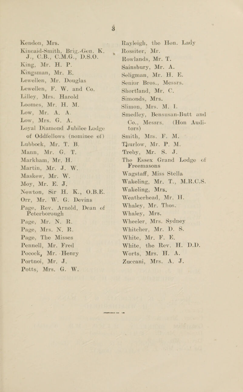 Rendon, Mrs. Kincaid-Smith, Brig.-Gen. K. J., C.B., C.M.G., D.S.O. King, Mr. H. P. Ringsman, Mr. E. Lewellen, Air. Douglas Lewellen, F. W. and Co. Lilley, Mrs. Harold Loonies, Mr. H. M. Low, Mr. A. A. Low, Mrs. G. A. Loyal Diamond Jubilee Lodge of Oddfellows (nominee of) Lubbock, Mr. T. B. Mann, Mr. G. T. Markham, Mr. H. Martin, Mr. J. W. Maskew, Mr. W. Moy, Mr. E. J. Newton, Sir H. K., O.B.E. Orr, Mr. W. G. Devins Page, Rev. Arnold, Dea Peterborough Page, Air. N. R. Page, Mrs. N. R, Page, The Misses Pennell, Mr. Fred Pooock, Mr. Henry Portnoi, Mr. J. Potts, Mrs. G. AV. Rayleigh, the Hon. Lady Rossiter, Mr. Rowlands, Mr. T. Sainsbury, Mr. A. Seligman, Mr. H. E. Senior Bros., Messrs. Shortland, Mr. C. Siinonds, Mrs. Slimon, JNIrs. AT. 1. Smedley, Bensusan-Butt and Co., Messrs. (Hon Audi¬ tors) Smith, Mrs. F. M. TJmrlow, Mr. P. M. Ttreby, Mr. S. J. The Essex Grand Lodge of Freemasons WagstafF, Miss Stella Wakeling, Mr. T., M.R.C.S. Wakeling, Mrs. W e at he rhea d, Mr. H. Whaley, Mr. Thos. Whaley, Mrs. Wheeler ■, Mrs. Sydney Whiteller, Mr . D . S. White, Mr. F . E • White, the Rev. H. Worts, Airs. H. A. Zuccani , Airs. A. J.