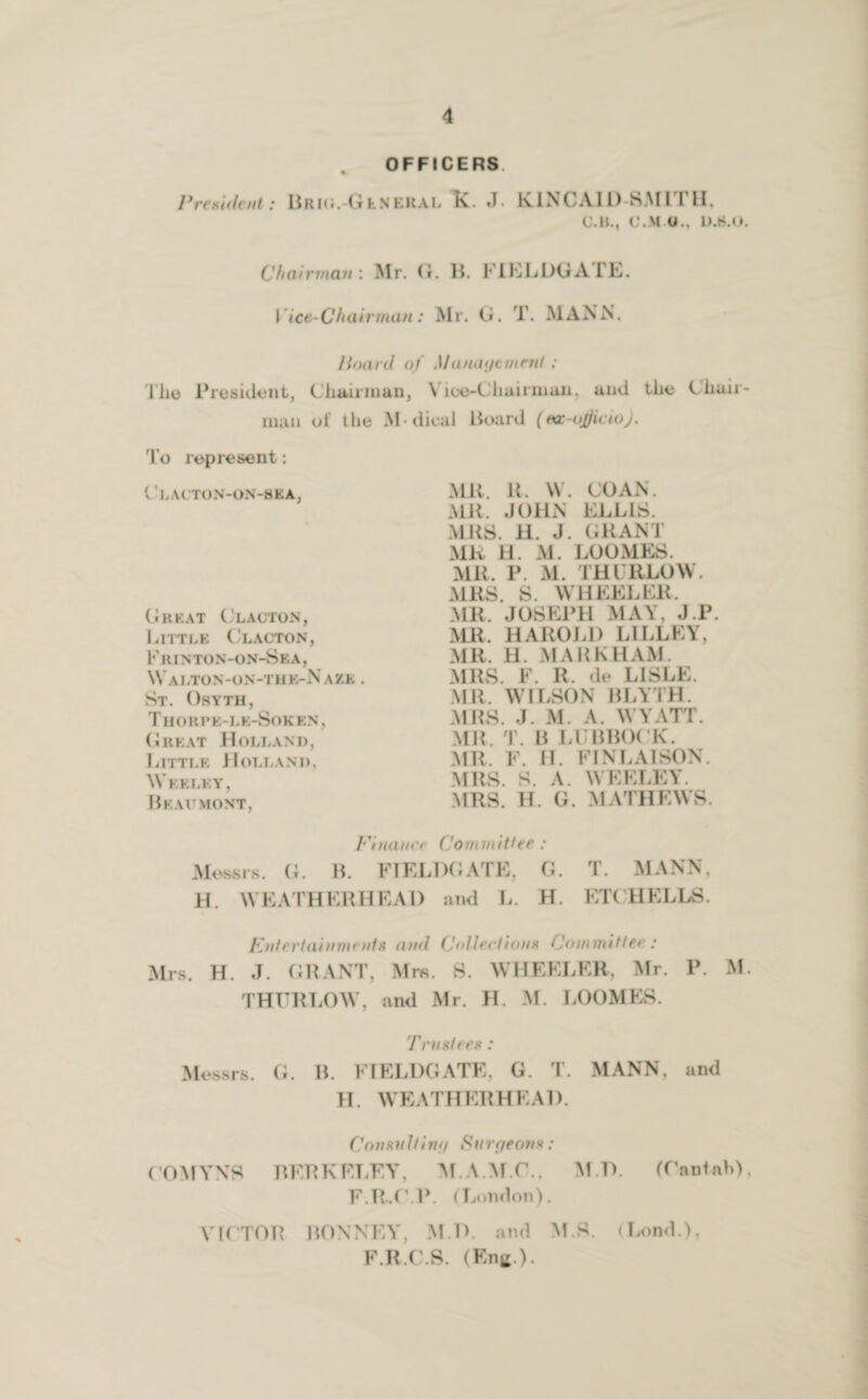 President ; OFFICERS Brks.-Olnekal K. J. KINCAID SMITH, C.1L, C.M O., D.S.O. Chairman : Mr. G. B. KIELDGA TE. Vice-Chairman: Mr. G. T. MANN. Hoard of Management: l’h© President, Chairman, \ ice-Chairman. and the Chair¬ man of the M• dical Hoard (ea-ujjicio). To represent: Clacton-on-8ea, Cheat Clacton, Little Clacton, Frinton-on-Sea, W ALTON-ON-THE-NAZK . St. Osyth, Thori’e-lk-Soken, Great Holland, Little Holland, Wf.klky, Beaumont, MR. it. W. CO AN. MR. JOHN ELLIS. MBS. H. J. GRANT MR H. M. LOOMKS. MR. P. M. THURLOW. MRS. S. WHEELER, MR. JOSEPH MAY, J.P. MR. HAROLD LILLEY, MR. 11. MARKHAM. MRS. V. R. de LISLE. MR. WILSON BLYTH. MRS. J. M. A. WYATT. MR. T. B LUBBOCK. MR. F. H. FIN LAI SON. MRS. S. A. WEELEY. MRS. H. G. MATHEWS. Pi nance Com in it tee : Messrs. G. B. FIELDGATE, G. H. WEATHERHEAD and L. H. T. MANN, ET( HELLS. Entertainments and Collections Committee: Mrs. H. J. GRANT, Mrs. S. WHEELER, Mr. P. M. THURLOW, and Mr. H. M. LOOMES. Trustees: Messrs. G. B. FIELDGATE, G. T. MANN, and H. WEATHERHEAD. Consult ini/ Sure/eons: COMYNS BERKELEY, M.A.M.C.. M.D. (Cantab), F.R.CP. (London). VICTOR BONNEY, M.D. and M.S. (Lond.), F.R.C.S. (Eng ).