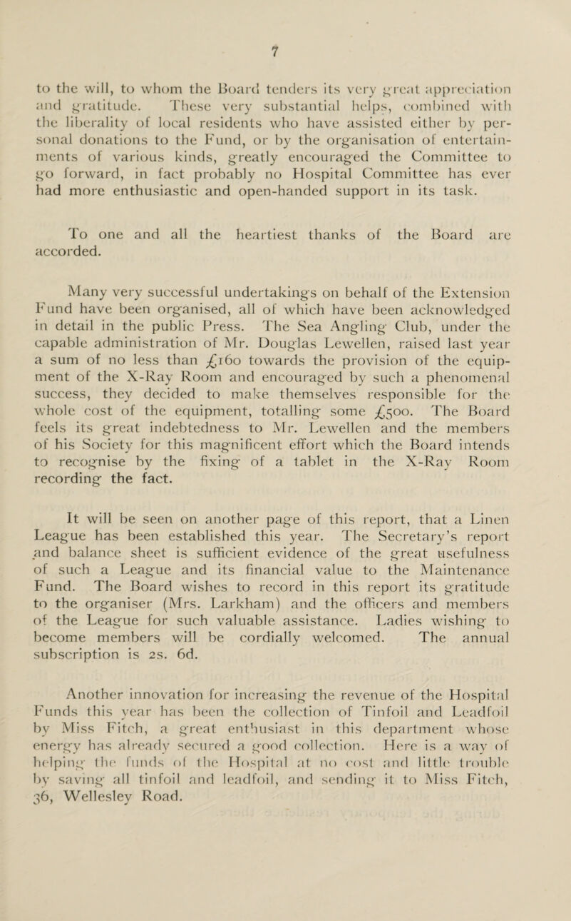 to the will, to whom the Board tenders its very great appreciation and gratitude. These very substantial helps, combined with the liberality of local residents who have assisted either by per¬ sonal donations to the Fund, or by the organisation of entertain¬ ments of various kinds, greatly encouraged the Committee to go forward, in fact probably no Hospital Committee has ever had more enthusiastic and open-handed support in its task. To one and all the heartiest thanks of the Board are accorded. Many very successful undertakings on behalf of the Extension F und have been organised, all of which have been acknowledged in detail in the public Press. The Sea Angling Club, under the capable administration of Mr. Douglas Lewellen, raised last year a sum of no less than £160 towards the provision of the equip¬ ment of the X-Ray Room and encouraged by such a phenomenal success, they decided to make themselves responsible for the whole cost of the equipment, totalling some ^500. The Board feels its great indebtedness to Mr. Lewellen and the members of his Society for this magnificent effort which the Board intends to recognise by the fixing of a tablet in the X-Ray Room recording the fact. It will be seen on another page of this report, that a Linen League has been established this year. The Secretary’s report and balance sheet is sufficient evidence of the great usefulness of such a League and its financial value to the Maintenance Fund. The Board wishes to record in this report its gratitude to the organiser (Mrs. Larkham) and the officers and members of the League for such valuable assistance. Ladies wishing to become members will be cordially welcomed. The annual subscription is 2s. 6d. Another innovation for increasing the revenue of the Hospital Funds this year has been the collection of Tinfoil and Leadfoil by Miss Fitch, a great enthusiast in this department whose energy has already secured a good collection. Here is a way of helping the funds of the Hospital at no cost and little trouble by saving all tinfoil and leadfoil, and sending it to Miss Fitch, 36, Wellesley Road.