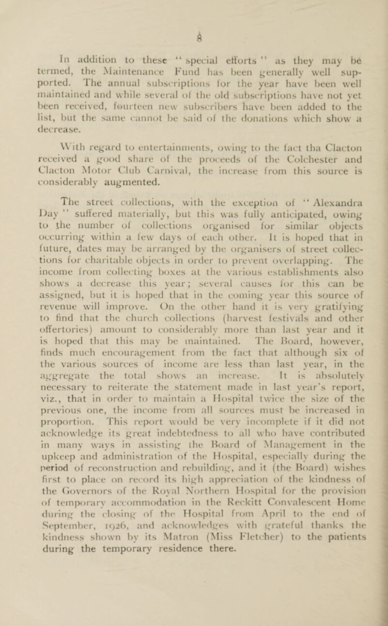 In addition to these “ special efforts ” as they may be termed, the Maintenance Fund has been generally well sup¬ ported. I he annual subscriptions lor the year have been well maintained and while several of the old subscriptions have not yet been received, fourteen new subscribers have been added to the list, but the same cannot be said of the donations which show a decrease. W itli regard to entertainments, owing to the fact tha Clacton received a good share of the proceeds of the Colchester and Clacton Motor Club Carnival, the increase from this source is considerably augmented. The street collections, with the exception of “ Alexandra Day suffered materially, but this was fully anticipated, owing to the number of collections organised for similar objects occurring within a few days of each other. It is hoped that in future, dates may be arranged by the organisers of street collec¬ tions for charitable objects in order to prevent overlapping. The income from collecting boxes at the various establishments also shows a decrease this year; several causes for this can be assigned, but it is hoped that in the coming year this source of revenue will improve. On the other hand it is very gratifying to find that the church collections (harvest festivals and other offertories) amount to considerably more than last year and it is hoped that this may be maintained. The Hoard, however, finds much encouragement from the fact that although six of the various sources of income are less than last year, in the * aggregate the total shows an increase. It is absolutely necessary to reiterate the statement made in last year’s report, viz., that in order to maintain a Hospital twice the size of the previous one, the income from all sources must be increased in proportion. This report would be very incomplete if it did not acknowledge its great indebtedness to all who have contributed in many ways in assisting the Hoard of Management in the upkeep and administration of the Hospital, especially during the period of reconstruction and rebuilding, and it (the Hoard) wishes first to place on record its high appreciation of the kindness of the Governors of the Royal Northern Hospital for the provision of temporary accommodation in the Reckitt Convalescent Home during the closing of the Hospital from April to the end of September, i<)2b, and acknowledges with grateful thanks the kindness shown by its Matron (Miss Fletcher) to the patients during the temporary residence there.