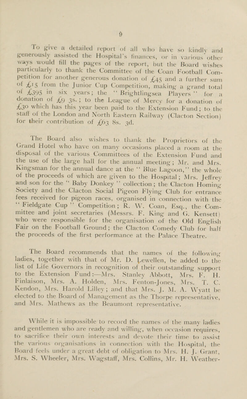 lo give a detailed report of all who have so kindly and geneiousl} assisted the Hospital’s finances, or in various other wavs would fill the pages of the report, but the Board wishes particularly to thank the Committee of the Coan Football Com¬ petition for another generous donation of ^45 and a further sum oi 1 rom the Junior Cup Competition, making- a grand total oi ^395 hi six years; the “ Brightlingsea Players ” for a donation ol fy 3s. ; to the League of Mercy for a donation of ^3° which has this year been paid to the Extension Fund ; to the staff of the London and North Eastern Railway (Clacton Section) for their contribution of -£63 8s. 3d. 1 he Boaid also wishes to thank the Proprietors of the Crand Hotel who have on many occasions placed a room at the disposal of the various Committees of the Extension Fund and the use of the large hall for the annual meeting; Mr. and Mrs. Kingsman for the annual dance at the “ Blue Lagoon,” the whole of the proceeds of which are given to the Hospital; Mrs. Jeffrey and son lor the ” Baby Donkey ” collection; the Clacton Homing Society and the C_ lacton Social Pigeon F lying Club for entrance fees received for pigeon races, organised in connection with the “ Fieldgate Cup” Competition; R. W. Coan, Esq., the Com¬ mittee and joint secretaries (Messrs. F. King and G. Kensett) who were responsible for the organisation of the Old English Fair on the Football Ground; the Clacton Comedy Club for half the proceeds of the first performance at the Palace Theatre. The Board recommends that the names of the following ladies, together with that of Mr. D. Lewellen, be added to the list of Life Governors in recognition of their outstanding support to the Extension Fund:—Mrs. Stanley Abbott, Mrs. F. H. Finlaison, Mrs. A. Holden, Mrs. Fenton-Jones, Mrs. T. C. Kendon, Mrs. Harold Lilley; and that Mrs. J. M. A. Wyatt be elected lo the Board of Management as the Thorpe representative, and Mrs. Mathews as the Beaumont representative. \\ hile it is impossible to record the names of the many ladies and gentlemen who are ready and willing, when occasion requires, to sacrifice their own interests and devote their time to assist the various organisations in connection with the Hospital, the Board feels under a great debt of obligation to Mrs. H. J. Grant, Mrs. S. Wheeler, Mrs. Wagstaff, Mrs. Collins, Mr. IT Weather-