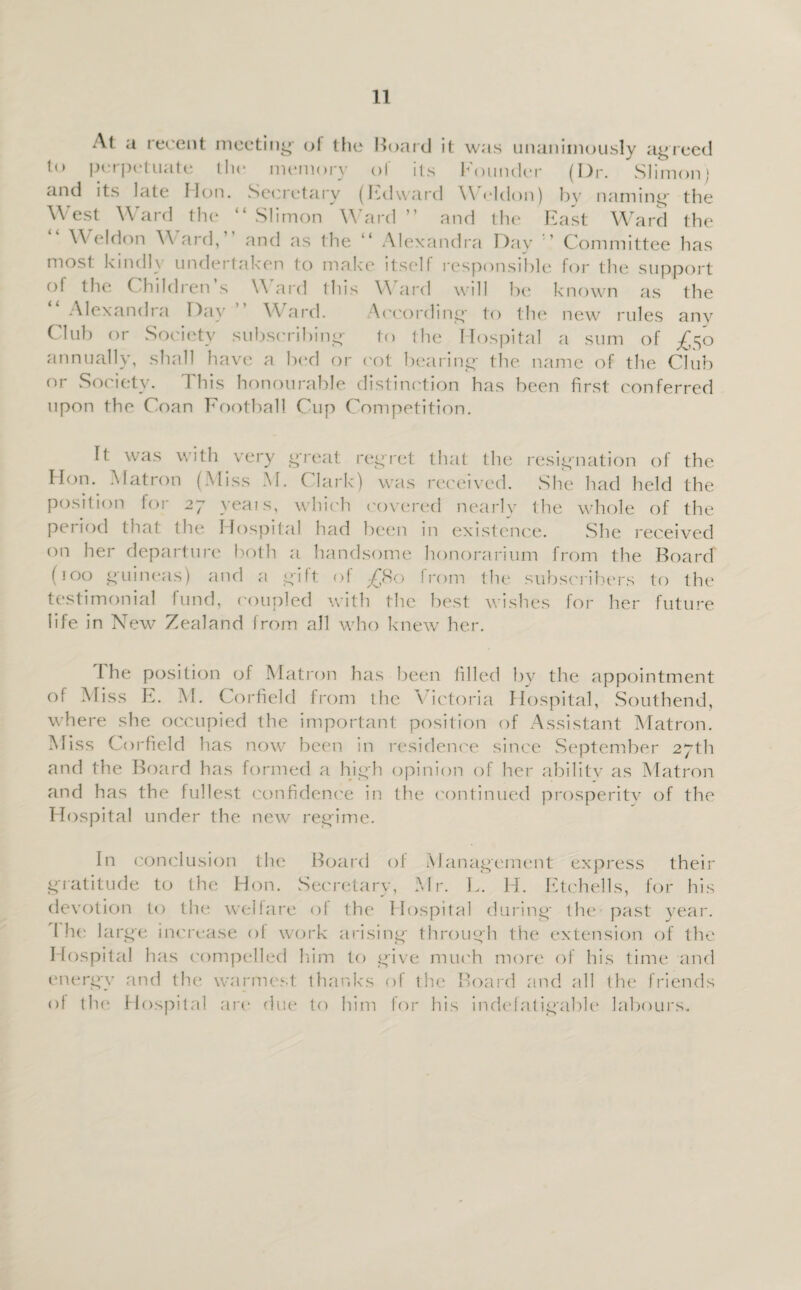 At a recent meeting- of the Hoard it was unanimously agreed to perpetuate the memory of its Founder (Dr. Slimon; and its late lion. Secretary (lidward \\ eldon) by naming- the West Ward the “ Slimon Ward ” and the East Ward the Weldon W ard, and as the 11 Alexandra Day ’ Committee has most kindh undertaken to make itself responsible for the support of the Children s \\ ard tliis V\ ard will he known as the Alexandra Day Ward. According to the new rules any Club or Society subscribing to the Hospital a sum of £$o annually, shall have a bod or cot bearing the name ('if the Club or Society. This honourable distinction has been first conferred upon the Coan Football Cup Competition. It was with very great regret that the resignation of the Hon. Matron (Miss M. Clark) was received. She had held the position for 27 yeais, which covered nearly the whole of the peiiod that the Hospital had been in existence. She received on her departure both a handsome honorarium from the Board (100 guineas) and a gift of £80 from the subscribers to the testimonial fund, coupled with the best wishes for her future life in New Zealand from all who knew her. The position of Matron has been filled by the appointment of Miss E. M. Corfield from the Victoria Hospital, Southend, where she occupied the important position of Assistant Matron. Miss Corfield has now been in residence since September 27th and the Board has formed a high opinion of her ability as Matron and has the fullest confidence in the continued prosperity of the Hospital under the new regime. In conclusion the Board of Management express their gratitude to the Hon. Secretary, Mr. L. H. Etchells, for his devotion to the welfare of the Hospital during- the past year. I he large increase of work arising through the extension of the I fospital has compelled him to give much more of his time and energy and the warmest thanks of the Board and all the friends of the Hospital are due to him for his indefatigable labours..