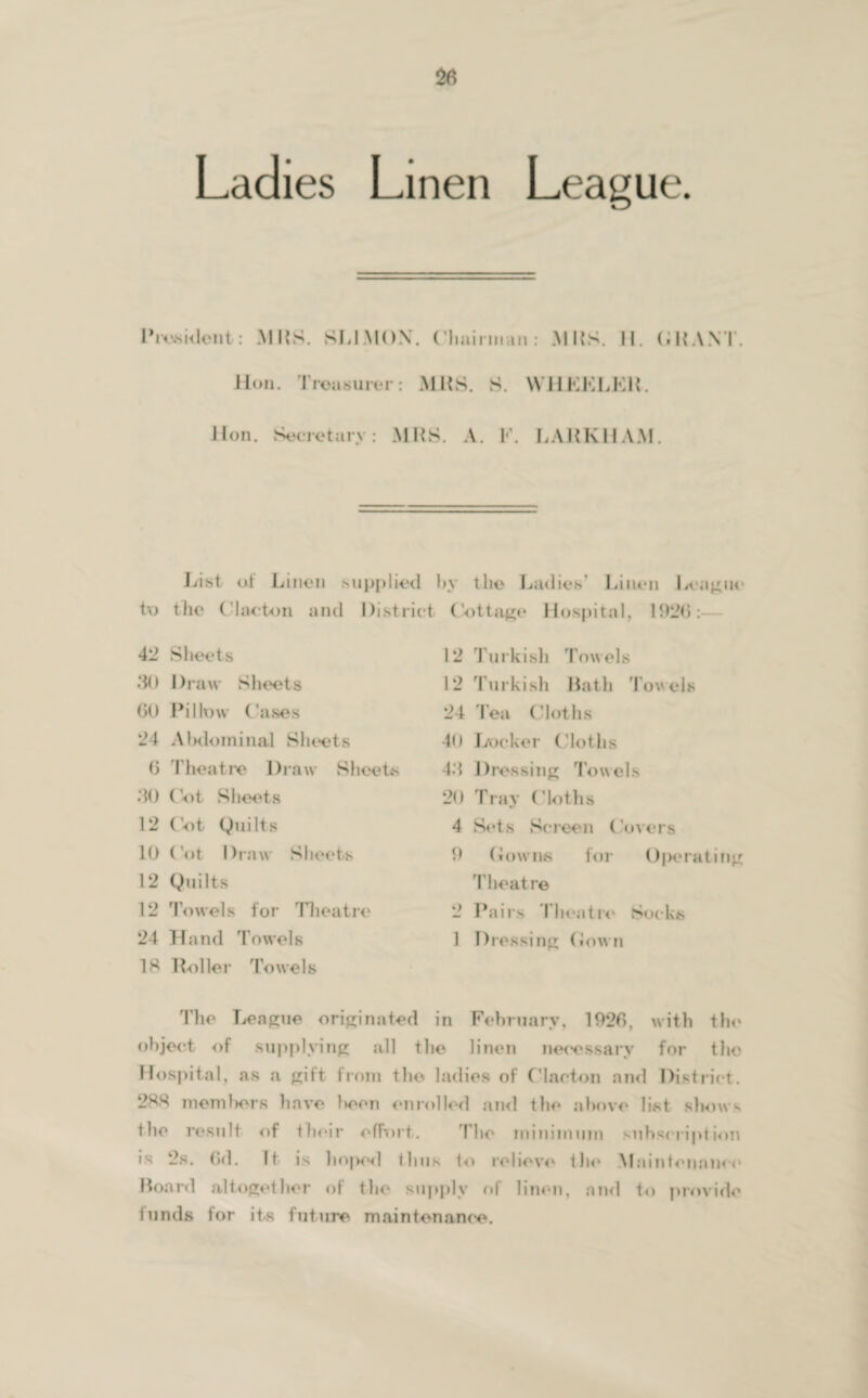 Ladies Linen League. List at Linen supplied by the Ladies’ Linen League to the Clacton and District Cottage Hospital, 1926:- 42 Sheets .‘in Draw Sheets (JO Pillow Cases 24 Abdominal Sheets (J Theatre Draw Sheets .‘10 Cot Sheets 12 Cot Quilts 10 Cot Draw Sheets 12 Quilts 12 Towels for Theatre 24 Hand Towels 12 Turkish Towels 12 Turkish Hath Towels 24 lea Cloths 40 Locker Cloths 4.1 Dressing Towels 20 Tray (Moths 4 Sets Screen Covers 0 downs for Operating T heat re 2 Pairs Theatre Socks 1 Dressing Clown IS Roller Towels The League originated in February. 1926, with the object of supplying all the linen necessary for the Hospital, as a gift from the ladies of Clacton and District. 288 members have l»eon enrolled and the above list shows the result of their effort. Mho minimum subscription is 2s. 6d. It is hoped thus to relieve the Maintenance Hoard altogether of the supply of linen, and to provide funds for its future maintenance.