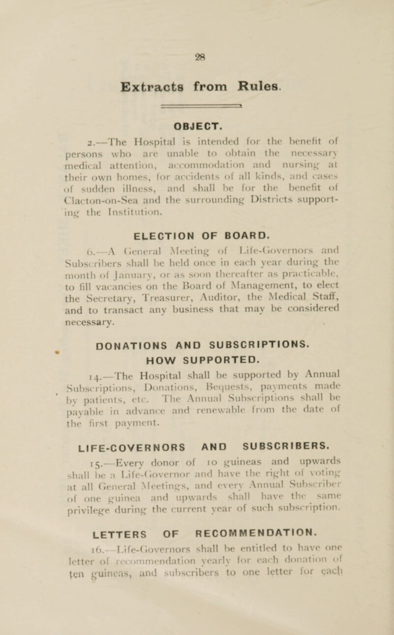 Extracts from Rules. OBJECT. 2.—The Hospital is intended for the benefit of persons who are unable to obtain the necessary medical attention, accommodation and nursing at their own homes, for accidents of all kinds, and cases of sudden illness, and shall be for the benefit of Clacton-on-Sea and the surrounding Districts support¬ ing the Institution. ELECTION OF BOARD. O.—A (ieneral Meeting of Lile-( iovernors and Subscribers shall be held once in each year during the month of January, or as soon thereafter as practicable, to fill vacancies on the Board of Management, to elect the Secretary, Treasurer, Auditor, the Medical Staff, and to transact any business that may be considered necessary. DONATIONS AND SUBSCRIPTIONS. HOW SUPPORTED. 14. —The Hospital shall be supported by Annual Subscriptions, Donations, Bequests, payments made by patients, etc. The Annual Subscriptions shall be payable in advance and renewable from the date of the first payment. LIFE-COVERNORS AND SUBSCRIBERS. 15. —Everv donor of 10 guineas and upwards shall be a Life-<iovernor and have ihe right of voting at all General Meetings, and every Annual Subscriber of one guinea and upwards shall have the same privilege during the current year of such subscription. LETTERS OF RECOMMENDATION. 16. - Life-Governors shall be entitled to have one letter of recommendation yearly for each donation of ten guineas, and subscribers to one letter lor each