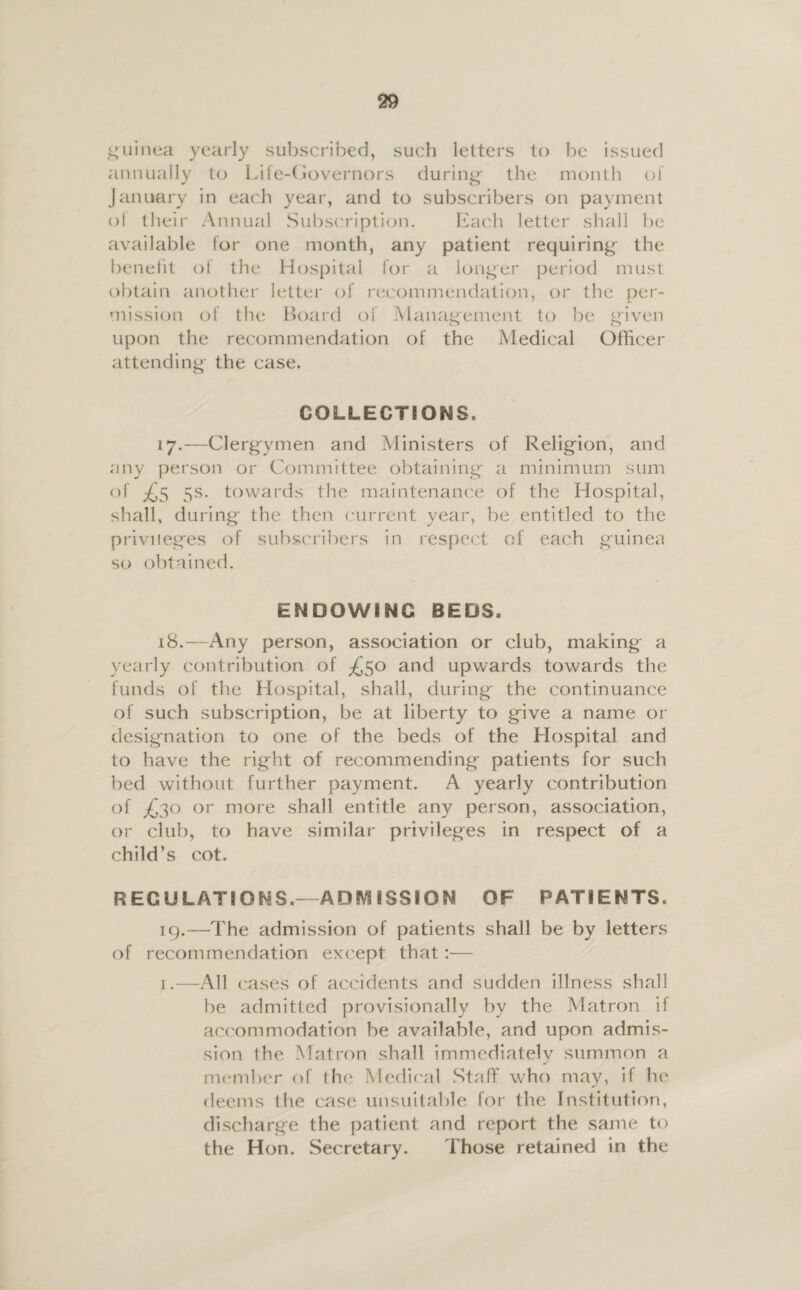 guinea yearly subscribed, such letters to be issued annually to Life-Governors during the month of January in each year, and to subscribers on payment ol their Annual Subscription. Each letter shall be available lor one month, any patient requiring the benefit ol the Hospital lor a longer period must obtain another letter of recommendation, or the per¬ mission of the Board of Management to be given upon the recommendation of the Medical Officer attending the case. COLLECTIONS. 17. —Clergymen and Ministers of Religion, and any person or Committee obtaining a minimum sum of ^5 5s. towards the maintenance of the Hospital, shall, during the then current year, be entitled to the privileges of subscribers in respect of each guinea so obtained. ENDOWING BEDS. 18. —Any person, association or club, making a yearly contribution of ^50 and upwards towards the funds of the Hospital, shall, during the continuance of such subscription, be at liberty to give a name or designation to one of the beds of the Hospital and to have the right of recommending patients for such bed without further payment. A yearly contribution of ^30 or more shall entitle any person, association, or club, to have similar privileges in respect of a child’s cot. REGULATIONS.—ADMISSION OF PATIENTS. 19. —The admission of patients shall be by letters of recommendation except that:— 1.—All cases of accidents and sudden illness shall be admitted provisionally by the Matron if accommodation be available, and upon admis¬ sion the Matron shall immediately summon a member of the Medical Stuff who may, if he deems the case unsuitable for the Institution, discharge the patient and report the same to the Hon. Secretary. Those retained in the