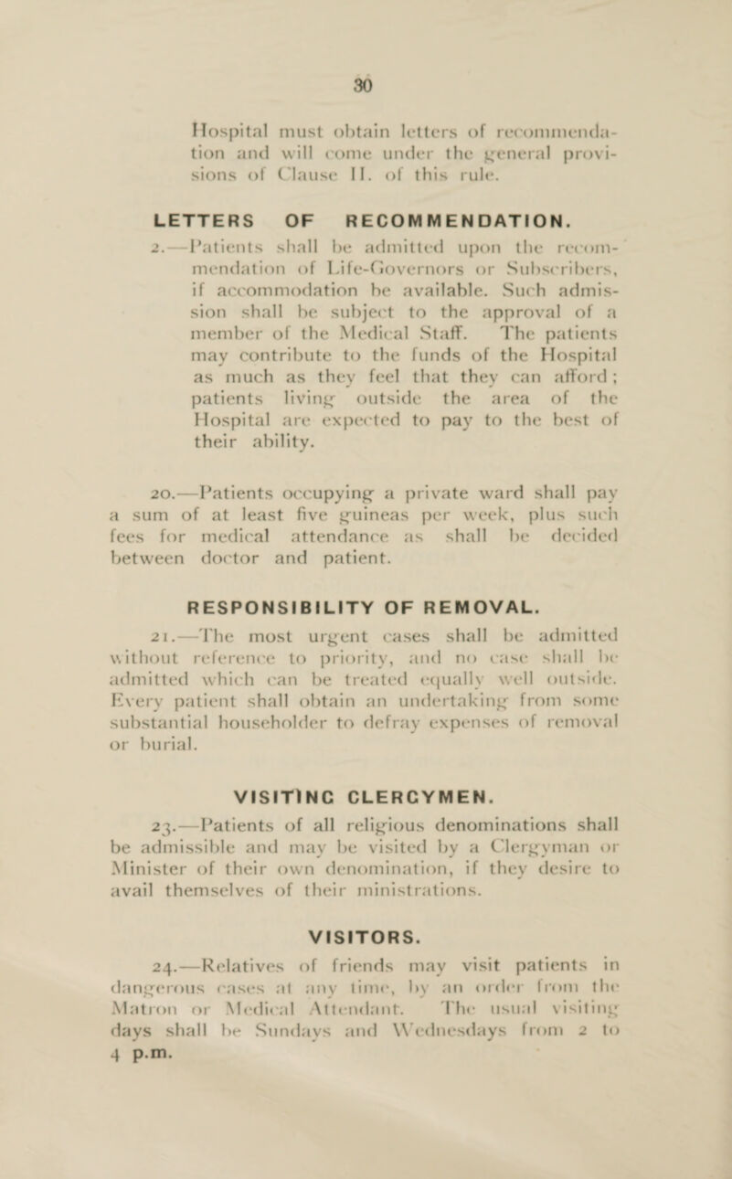 Hospital must obtain letters of recommenda¬ tion and will come under the general provi¬ sions of Clause II. of this rule. LETTERS OF RECOMMENDATION. 2.—Patients shall he admitted upon the recom¬ mendation of Life-Governors or Subscribers, if accommodation be available. Such admis¬ sion shall be subject to the approval of a member of the Medical Staff. The patients may contribute to the funds of the Hospital as much as they feel that they can afford ; patients living outside the area of the Hospital are expected to pay to the best of their ability. 20. —Patients occupying a private ward shall pay a sum of at least five guineas per week, plus such fees for medical attendance as shall be decided between doctor and patient. RESPONSIBILITY OF REMOVAL. 21. —The most urgent cases shall be admitted without reference to priority, and no case shall be admitted which can be treated equally well outside. Every patient shall obtain an undertaking from some substantial householder to defray expenses of removal or burial. VISITING CLERGYMEN. 23. —Patients of all religious denominations shall be admissible and may be visited by a Clergyman or Minister of their own denomination, if they desire to avail themselves of their ministrations. VISITORS. 24. —Relatives of friends may visit patients in dangerous cases at any time, by an order from the Matron or Medical Attendant. The usual visiting days shall be Sundays and Wednesdays from 2 to 4 p.m.