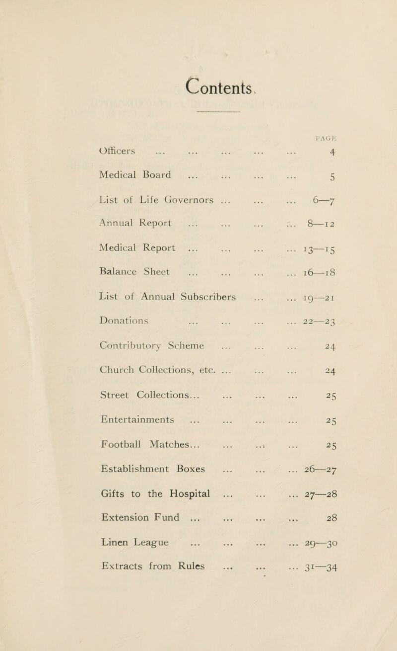 Contents, Officers Medical Board List of Life Governors ... Annual Report Medical Report Balance Sheet List of Annual Subscribers Donations Contributory Scheme Church Collections, etc. ... Street Collections... Entertainments Football Matches... Establishment Boxes Gifts to the Hospital Extension Fund ... Linen League PAGK ... 4 5 6—7 8—12 ••• 13—15 ... 16— 18 ... 19—21 ... 22—23 24 24 25 25 25 ... 26—27 ... 27—28 ... 28 ... 29^—3® ••• 31— 34 Extracts from Rules