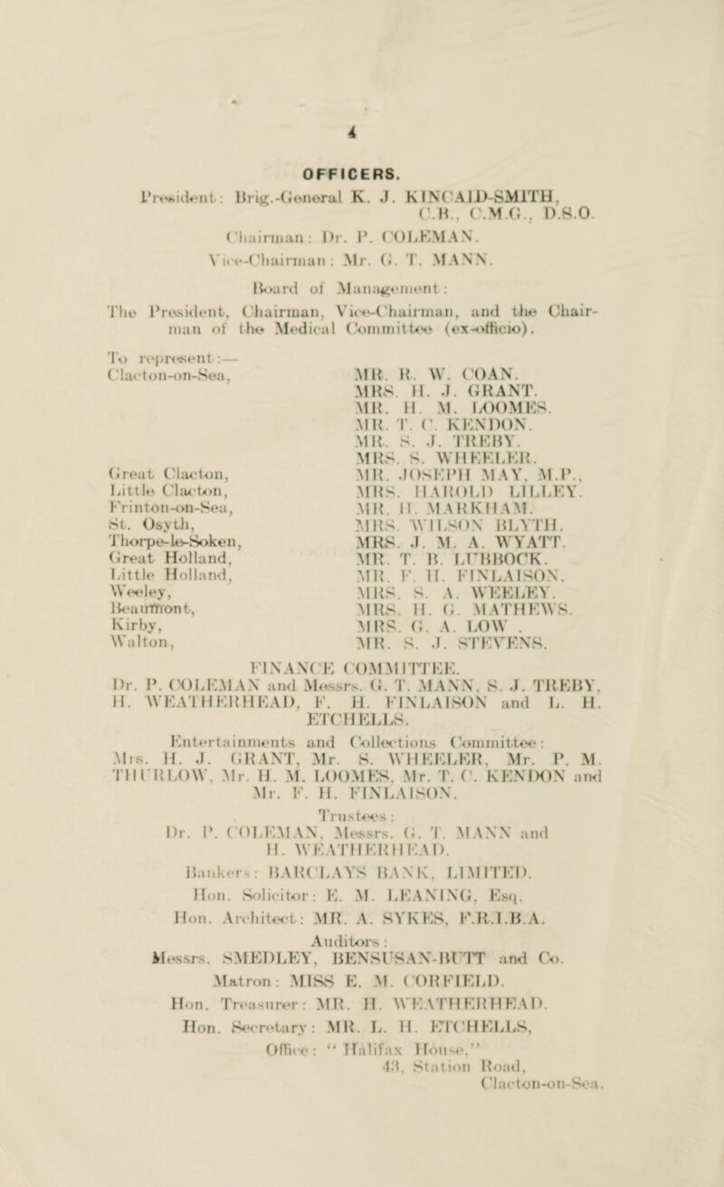 OFFICERS. President: Brig.-General K. J. K INC AID-SMITH, CM. O.M.G., D.S.O. Chairman: l)r. I*. COLEMAN. Vice-Chairman: Mr. G. T. MANN. Board ol Management : The President, Chairman, Vice-Chairman, and the Chair¬ man of the Medical Committee (ex-officio). To represent:— ('lacton-on-Sea, (ireat Clacton, Litt le. Clacton, Frinton-on-Sea, St. Osyth, Thorpe-le-Soken, Great Holland, Little Holland Weeley, Beaumont, Kirby, Walton, MB. R. W. LOAN. MBS. H. J. GRANT. MB. H. M. LOOMES. MB. T. C. KKNDON. MB. S. J. TREBY. MBS. S. WHEELER. MB. .JOSEPH MAY, M.P., MBS. 11A BOLD L1LLEY. MB. H. MARKHAM. MBS. WILSON BLYTH. MBS J. M A WYATT. MB. T. B. LITBBOCK. MR. V. U. El NLA ISON. MBS. S. A. WEELEY. MBS. H. (J. MATHEWS. MRS. G. A. LOW MB. S. J. STEVENS. Dr. H. FINANCE COMMITTEE. P. (X)LEM AN and Messrs. G. T. MANN, S. J. TREBY, WEATHERHEAD, F. H. FJ NLA I SON and L. H. ETCH ELLS. Entertainments and Collections Committee: Mis. H. .J. GRANT, Mr. S. WHEELER, Mr. P. M. I'll F R LOW, Mr. H. M. LOOMES, Mr. T. C. KENDON and Mr. F. H. FIN LA ISON. Trustees : Dr. P. COLEMAN, Messrs. G. T. MANN and H. WEATHERHEAD. Bankers; BARCLAYS BANK, LIMITED. Hon. Solicitor: E. M. LEANING, Esq. Hon. Architect: MB. A. SYKES, E.B.I.B.A. Auditors : Messrs. S MED LEY, BENSUS AX-BUTT and Co. Matron: MISS E. M. (‘ORFIELD. Hon. Treasurer: MB. H. WEATHERHEAD. Hon. Secretary: MB. L. H. ETC HELLS, Office: “ Halifax House,'’ •Id. Station Road, (‘lacton-on-Sea.