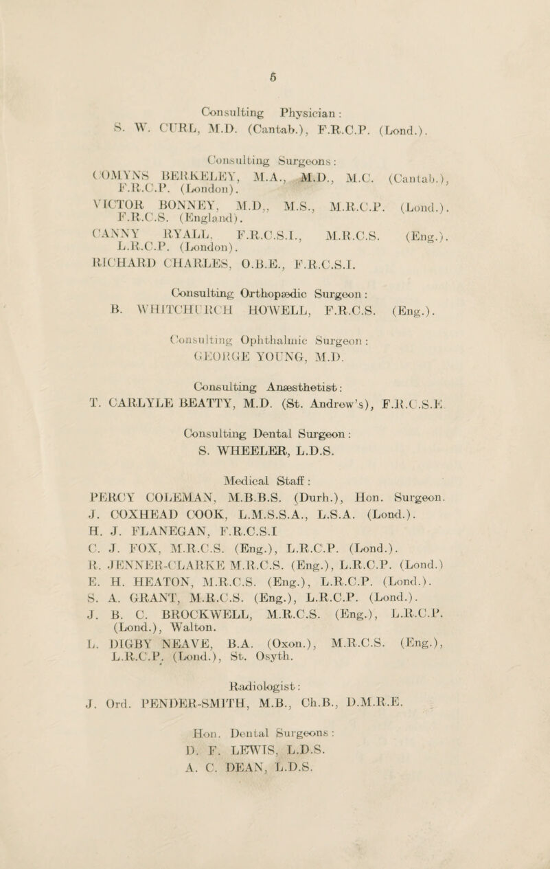 Consulting Physician: S. W. CTRL, M.D. (Cantab.), F.R.C.P. (Lond.). Consulting Surgeons : COMYNS BERKELEY, M.A., M.D., M.C. (Cantab.), F.R.C.P. (London). VICTOR BONNE Y, M.D„ M.S., M.R.C.P. (Lond.). F.R.C.S. (England). CANNY RYALL, F.R.C.S.I., M.R.C.S. (Eng.). L.R.C.P. (London). RICHARD CHARLES, O.B.E., F.R.C.S.I. Consulting Orthopaedic Surgeon : B. WHITCHI’RCH HOWELL, F.R.C.S. (Eng.). Consulting Ophthalmic Surgeon: GEORGE YOUNG, M.D. Consulting Anaesthetist.: T. CARLYLE BEATTY, M.D. (St. Andrew’s), F.R.C.S.E Consulting Dental Surgeon : S. WHEELER, L.D.S. Medical Staff : PERCY COLEMAN, M.B.B.S. (Durh.), Hon. Surgeon. J. COXHEAD COOK, L.M.S.S.A., L.S.A. (Lond.). H. J. FLANEGAN, F.R.C.S.I C. J. FOX, M.R.C.S. (Eng.), L.R.C.P. (Lond.). R. JENNER-CLARKE M.R.C.S. (Eng.), L.R.C.P. (Lond.) E. H. HEATON, M.R.C.S. (Eng.), L.R.C.P. (Lond.). S. A. GRANT, M.R.C.S. (Eng.), L.R.C.P. (Lend.). J. B. C. BROCKWELL, M.R.C.S. (Eng.), L.R.C.P. (Lond.), Walton. L. DIGBY NEAVE, B.A. (Oxon.), M.R.C.S. (Eng.), L.R.C.P. (Lond.), St. Osyth. Radiologist: J. Ord. RENDER-SMITH, M.B., Ch.B., D.M.R.E. Hon. Dental Surgeons: D. F. LEWIS, L.D.S. A. C. DEAN, L.D.S.