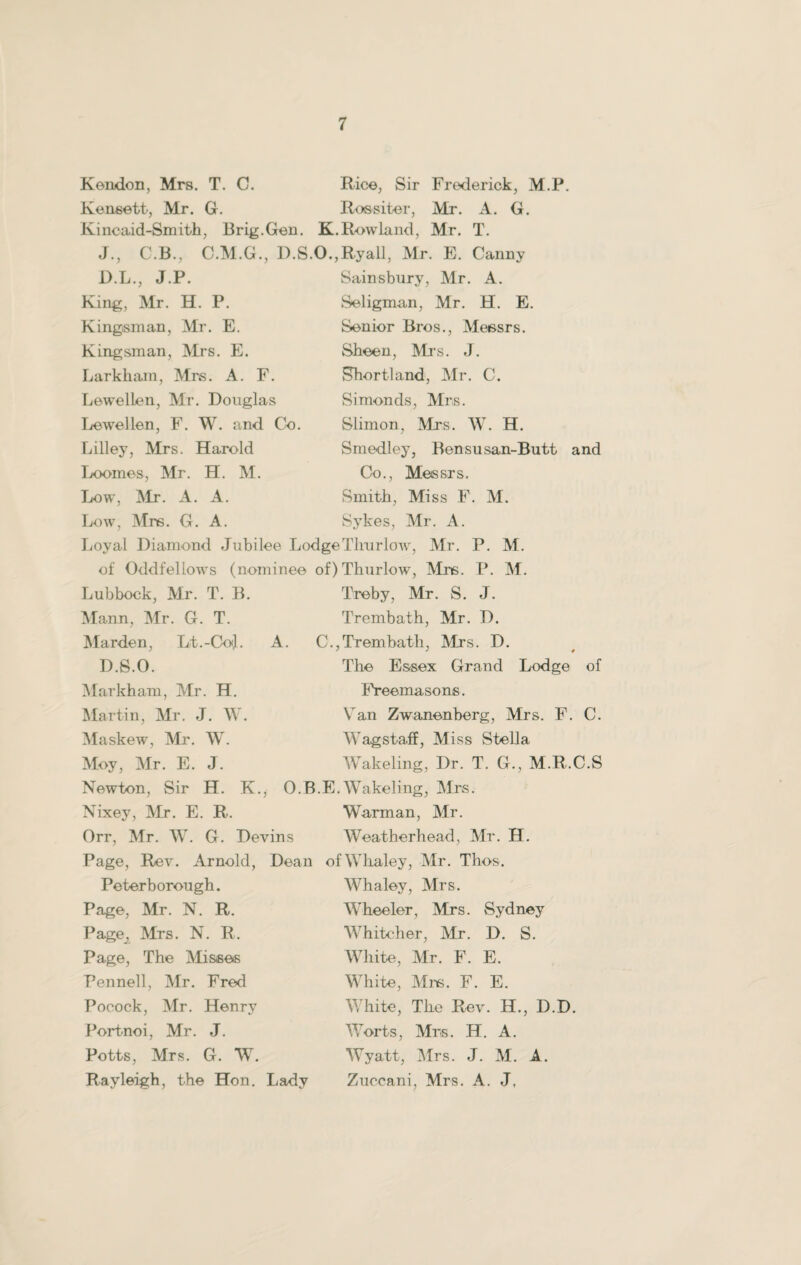 Rendon, Mrs. T. C. Rice, Sir Frederick, M.P. Kensett, Mr. G. Ros-siter, Mr. A. G. Kincaid-Smith, Brig.Gen. K.Rowland, Mr. T. J., C.B., C.M.G., D.S.O.,Ryall, Mr. E. Canny D.L., J.P. King, Mr. H. P. Kingisman, Mr. E. Kingsman, Mrs. E. Larkham, Mrs. A. F. Lewellen, Mr. Douglas Lewellen, F. W. and Co. Lilley, Mrs. Harold Loomes, Mr. H. M. Low, Mr. A. A. Low, Mrs. G. A. Sainsbury, Mr. A. Seligman, Mr. H. E. Senior Bros., Messrs. Sheen, Mi’s. J. Short!and, Mr. C. Si mends, Mrs. Slimon, Mrs. W. H. Smedley, Bensusan-Butt and Co., Messrs. Smith, Miss F. M. Sykes, Mr. A. Loyal Diamond Jubilee Lodge Thu rlow, Mr. P. M. of Oddfellows (nominee of)Thurlow, Mrs. P. M. Lubbock, Mr. T. B. Mann, Mr. G. T. Marden, Lt.-CkxJ. D.S.O. Markham, Mr. H. Martin, Mr. J. W. Maskew, Mr. W. Moy, Mr. E. J. Treby, Mr. S. J. Treinbath, Mr. D. A. C.,Trembath, Mrs. D. The Essex Grand Lodge of Freemasons. Van Zwanenberg, Mrs. F. C. Wagstaff, Miss Stella Wakeling, Dr. T. G., M.R.C.S Newton, Sir H. K., O.B.E.Wakeling, Mrs. Nixey, Mr. E. R. Warman, Mr. Orr, Mr. W. G. Devins Weatherhead, Mr. H. Page, Rev. Arnold, Dean of Whaley, Mr. Thos. Peterborough. Page, Mr. N. R. Page., Mrs. N. R. Page, The Misses Pennell, Mr. Fred Pocock, Mr. Henrv Portnoi, Mr. J. Potts, Mrs. G. W. Rayleigh, the Hon. Lady Whaley, Mrs. Wheeler, Mrs. Sydney Whitcher, Mr. D. S. White, Mr. F. E. White, Mi-s. F. E. White, The Rev. H., D.D. Worts, Mrs. H. A. Wyatt, Mrs. J. M. A. Zuccani, Mrs. A. J,