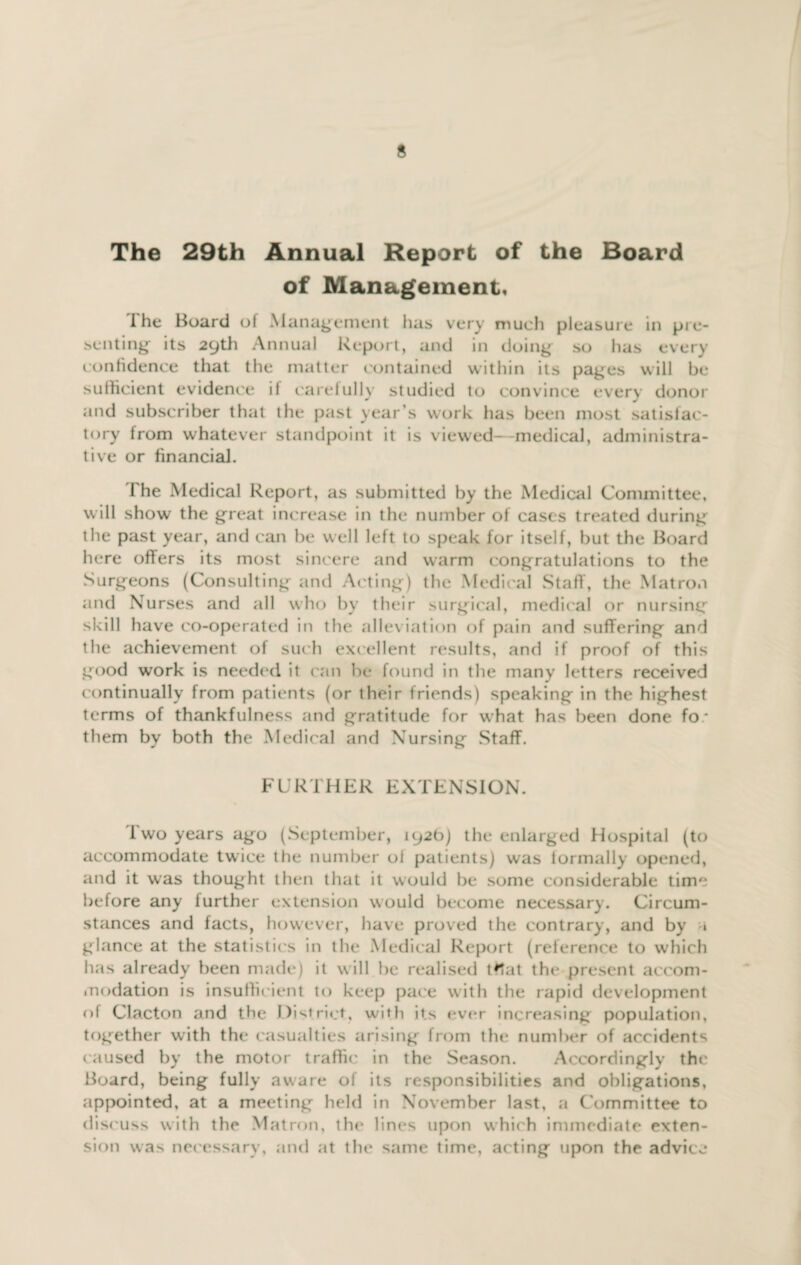 The 29th Annual Report of the Board of Management, The Board of Management has very much pleasure in pre¬ senting: its 29th Annual Report, and in doing so has every confidence that the matter contained within its pages will be sufficient evidence if carefully studied to convince every donor and subscriber that the past year’s work has been most satisfac¬ tory from whatever standpoint it is viewed—medical, administra¬ tive or financial. The Medical Report, as submitted by the Medical Committee, will show the great increase in the number of cases treated during the past year, and can be well left to speak for itself, but the Board here offers its most sincere and warm congratulations to the Surgeons (Consulting and Acting) the Medical Staff, the Matron and Nurses and all who by their surgical, medical or nursing skill have co-operated in the alleviation of pain and suffering and the achievement of such excellent results, and if proof of this good work is needed it can be found in the many letters received continually from patients (or their friends) speaking in the highest terms of thankfulness and gratitude for w hat has been done fo • them by both the Medical and Nursing Staff. FURTHER EXTENSION. Two years ago (September, 192b) the enlarged Hospital (to accommodate twice the number ol patients) was formally opened, and it was thought then that it would be some considerable time before any further extension would become necessary. Circum¬ stances and facts, however, have proved the contrary, and by » glance at the statistics in the Medical Report (reference to which has already been made) it will be realised tffat the present accom¬ modation is insufficient to keep pace with the rapid development of Clacton and the District, with its ever increasing population, together with the casualties arising from the number of accidents caused by the motor traffic in the Season. Accordingly the Board, being fully aware of its responsibilities and obligations, appointed, at a meeting- held in November last, a Committee to discuss with the Matron, the lines upon which immediate exten¬ sion was necessary, and at the same time, acting upon the advice