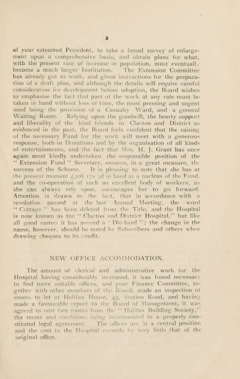 of your esteemed President, to take a broad survey of enlarge¬ ment upon a comprehensive basis, and obtain plans for what, with the present rate ol increase in population, must eventual! >- become a much larger Institution. The Extension Committee has already got to work, and given instructions for the prepara¬ tion ot a draft plan, and although the details will require careful consideration lor development before adoption, the Board wishes to emphasise the fact that part of the work at any rate must be taken in hand without loss of time, the most pressing and urgent need being the provision of a Casualty Ward, and a general Waiting Room. Relying upon the goodwill, the hearty support and liberality of the kind friends in Clacton and District as evidenced in the past, the Board feels confident that the raising of the necessary Fund for the work will meet with a generous response, both in Donations and by the organisation of all kinds of entertainments, and the fact that Mrs. H. J. Grant has once again most kindly undertaken the responsible position of the “ Extension Fund ” Secretary, ensures, in a great measure, the success of the .Scheme. It is pleasing to note that she has at the present moment £2oH 17s 3d in hand as a nucleus of the Fund, and the co-operation of such an excellent body of workers, as she can always relv upon, encourages her to go forward. Attention is drawn to the fact, that in accordance with a resolution passed at the last Annual Meeting, the word “ Cottage ” has been deleted from the Title, and the Hospital is now known as tne “ Clacton and District Hospital,” but like all good names it has proved a ‘ Die-hard ” ; the change in th^ name, however, should be noted by Subscribers and others when drawing cheques to its credit. NEW OFFICE ACCOMMODATION. The amount of clerical and administrative work for the Hospital having considerably increased, it was found necessary to find more suitable offices, and your Finance Committee, to¬ gether with other members of the Board, made an inspection ot rooms to let at Halifax House, 43, Station Road, and having made a favourable report to the Board of Management, it was agreed to rent two rooms from the “ Halifax Building Society,” the terms and conditions being incorporated in a properly con¬ stituted legal agreement. The offices are in a central position and the cost to the Hospital exceeds by very little that of the original office,