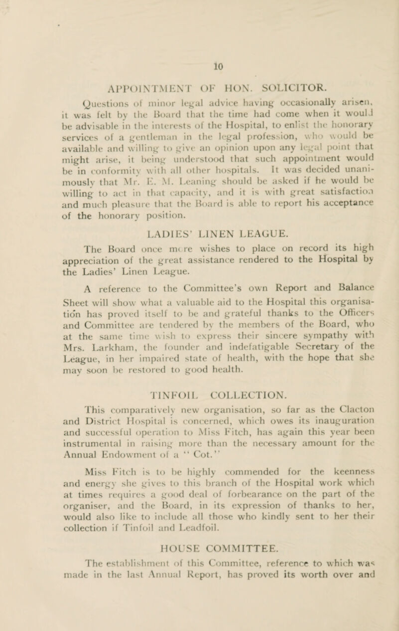 APPOINTMENT OF HON. SOLICITOR. (Questions of minor legal advice having occasionally arisen, it was felt by the Board that the time had come when it would be advisable in the interests of the Hospital, to enlist the honorary services of a gentleman in the legal profession, who would be available and willing to give an opinion upon any legal point that might arise, it being understood that such appointment would be in conformity with all other hospitals. It was decided unani¬ mously that Mr. E. M. Leaning should be asked if he would be willing to act in that capacity, and it is with great satisfaction and much pleasure that the Board is able to report his acceptance of the honorary position. LADIES’ LINEN LEAGUE. The Board once mere wishes to place on record its high appreciation of the great assistance rendered to the Hospital by the Ladies’ Linen League. A reference to the Committee’s own Report and Balance Sheet will show what a valuable aid to the Hospital this organisa¬ tion has proved itself to be and grateful thanks to the Officers and Committee are tendered by the members of the Board, who at the same time wish to express their sincere sympathy with Mrs. Larkham, the founder and indefatigable Secretary of the League, in her impaired state of health, with the hope that she mav soon be restored to good health. TINFOIL COLLECTION. This comparatively new organisation, so far as the Clacton and District Hospital is concerned, which owes its inauguration and successful operation to Miss Fitch, has again this year been instrumental in raising more than the necessary amount for the Annual Endowment of a “ Cot.” Miss Fitch is to be highly commended for the keenness and energy she gives to this branch ot the Hospital work which at times requires a good deal of forbearance on the part of the organiser, and the Board, in its expression of thanks to her, would also like to include all those who kindly sent to her their collection if Tinfoil and Leadfoil. HOUSE COMMITTEE. The establishment of this Committee, reference to which was made in the last Annual Report, has proved its worth over and
