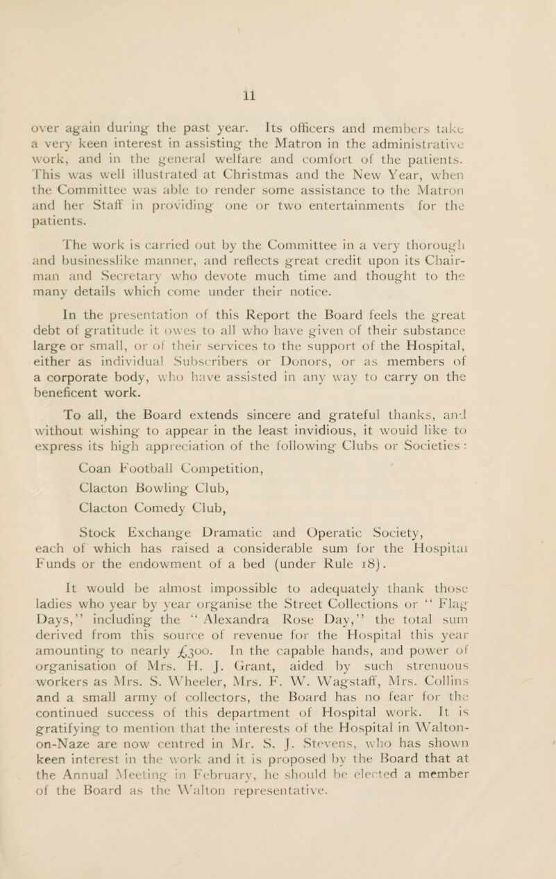 over again during the past year. Its officers and members take a very keen interest in assisting the Matron in the administrative work, and in the general welfare and comfort of the patients. This was well illustrated at Christmas and the New Year, when the Committee was able to render some assistance to the Matron and her Stall in providing one or two entertainments for the patients. The work is carried out by the Committee in a very thorough and businesslike manner, and reflects great credit upon its Chair¬ man and Secretary who devote much time and thought to the many details which come under their notice. In the presentation of this Report the Board feels the great debt of gratitude it owes to all who have given of their substance large or small, or of their services to the support of the Hospital, either as individual Subscribers or Donors, or as members of a corporate body, who have assisted in any way to carry on the beneficent work. To all, the Board extends sincere and grateful thanks, and without wishing to appear in the least invidious, it would like to express its high appreciation of the following Clubs or Societies : Coan Football Competition, Clacton Bowling Club, Clacton Comedy Club, Stock Exchange Dramatic and Operatic Society, each of which has raised a considerable sum for the Hospital Funds or the endowment of a bed (under Rule 18). It would be almost impossible to adequately thank those ladies who year by year organise the Street Collections or “ Flag- Days,” including the “ Alexandra Rose Day,” the total sum derived from this source of revenue for the Hospital this year amounting to nearly ^300. In the capable hands, and power of organisation of Mrs. H. J. Grant, aided by such strenuous workers as Mrs. S. Wheeler, Mrs. F. W. Wagstaff, Mrs. Collins and a small army of collectors, the Board has no tear for the continued success of this department of Hospital work. It is gratifying to mention that the interests of the Hospital in Walton- on-Naze are now centred in Mr. S. J. Stevens, who has shown keen interest in the work and it is proposed by the Board that at the Annual Meeting in February, he should be elected a member of the Board as the Walton representative.