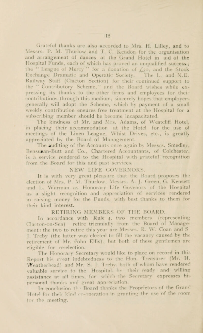 (iratelul thanks arc also accorded to Mrs. H. Lilley, and to Messrs. P. M. Thurlow and 1. C. Kendon lor the organisation and arrangement of dances at the (irand Hotel in aid ot the Hospital Funds, each of which has proved an unqualified success; the “ League of Mercy ” for a donation of and the Stock Exchange Dramatic and Operatic Society. f lic L. and N.E. Hailway Stall (Clacton Section) lor their continued support to the “ Contributory Scheme, and the Board wishes while ex¬ pressing its thanks to the other firms and employees for their contributions through this medium, sincerely hopes that employers generally will adopt the Scheme, which by payment of a small weekly contribution ensures free treatment at the Hospital for a subscribing’ member should he become incapacitated. The kindness of Mr. and Mrs. Adams, of Westclitf Hotel, in placing their accommodation at the Hotel for the use ot meetings of the Linen League, Whist Drives, etc., is greatly appreciated by the Board of Management. The auditing of the Accounts once again by Messrs. Smedlev, Bensutan-Butt and Co., Chartered Accountants, of Colchester, is a service rendered to the Hospital with grateful recognition from the Board for this and past services. NEW LIFE GOVERNORS. It is with very great pleasure that the Board proposes the election of Mrs. P. M. Thurlow, Messrs. A. f. (ireen, (i. Kensett and L. Warman as Honorary Life (lovenors of the Hospital as a slight recognition and appreciation of services rendered in raising money for the Funds, with best thanks to them for their kind interest. RETIRING MEMBERS OF THE BOARD. In accordance with Rule 4, two members (representing Clacton-on-Sea) retire triennially from the Board of Manage¬ ment; the two to retire this year are Messrs. R. W. Coan and S 1 Trebv (the latter was elected to fill the vacancy caused bv the retirement of Mr. John Ellis), but both of these gentlemen are eligible for re-election. The Honorarv Secretary would like to place on record in this Report hi* great indebtedness to the Hon. 1 reasurer (Mr. H. Weatherhead) and Mr. S. J. Trebv. both of whom have rendered valuable service to the Hospital, bv iheir ready and willing assistance at all times, for which the Secretary expresses hi* personal thanks and great appreciation. In conclusion lb * Board thanks the Proprietors of the Grand Hotel for their kind co-operation in granting the use of the room tor the meeting.