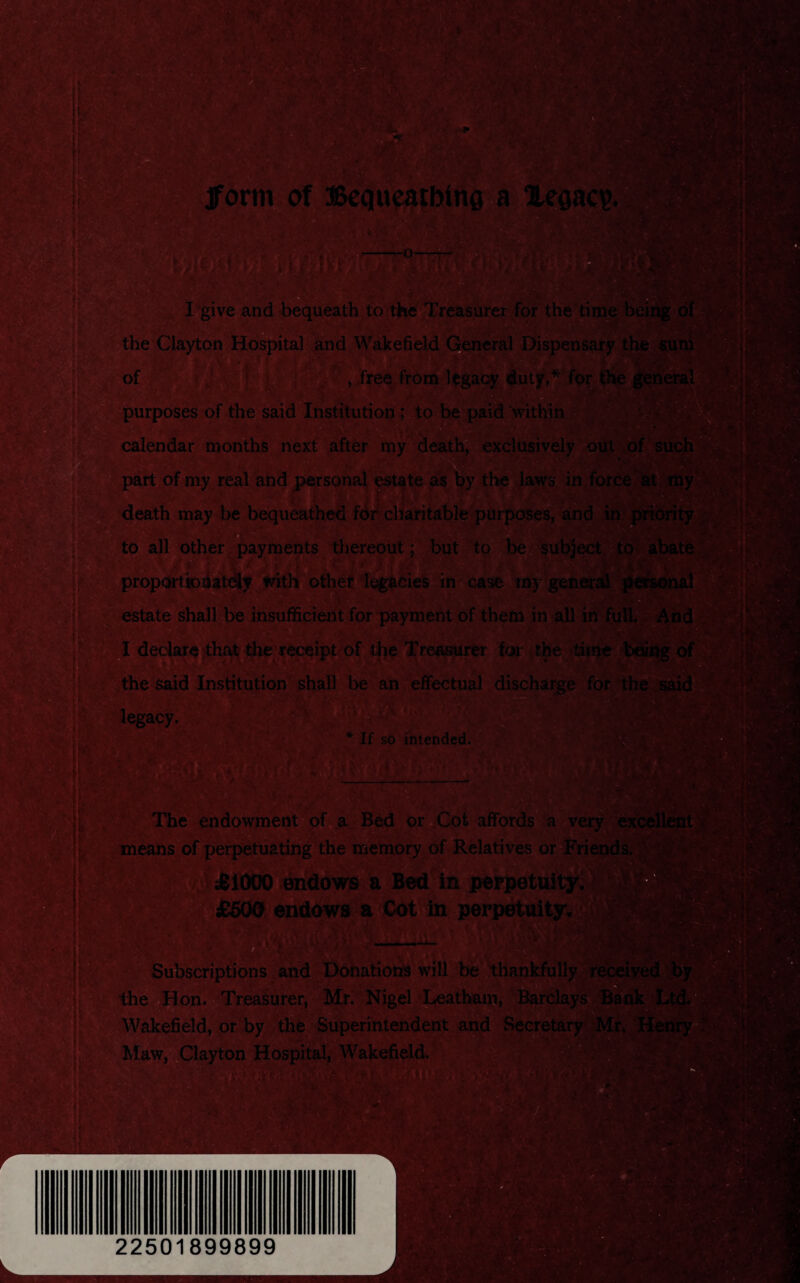 form of Bequeathing , I give and bequeath to the Treasurer for the time be the of Clayton Hospital and Wakefield General Dispensary the sum , free from legacy duty,* for the gener-’ * >urposes of the said Institution ; to be paid within calendar months next after my death, exclusively out of such part of my real and personal estate as by the laws in force at my r • 'y\ . ; death may be bequeathed for charitable purposes, and in¬ estate shall be insufficient for payment of them in all in I declare that the receipt of the Treasurer for the time being of the said Institution shall be an effectual discharge for th legacy. s: \..x* . The endowment of a Bed or Cofc affords a very excellent means of perpetuating the memory of Relatives or Friends. £1000 endows a Bed in perpetuity. endows a Cot in perpetuity*. v ySJi •; vWmBm •tU'SEE V‘-'? :<*■ Subscriptions and Donations will be thankfully the Hon. Treasurer, Mr. Nigel Leatham, Barclay Wakefield, or by the Superintendent and Secretary 1 Maw, Clayton Hospital, Wakefield. 22501899899 |