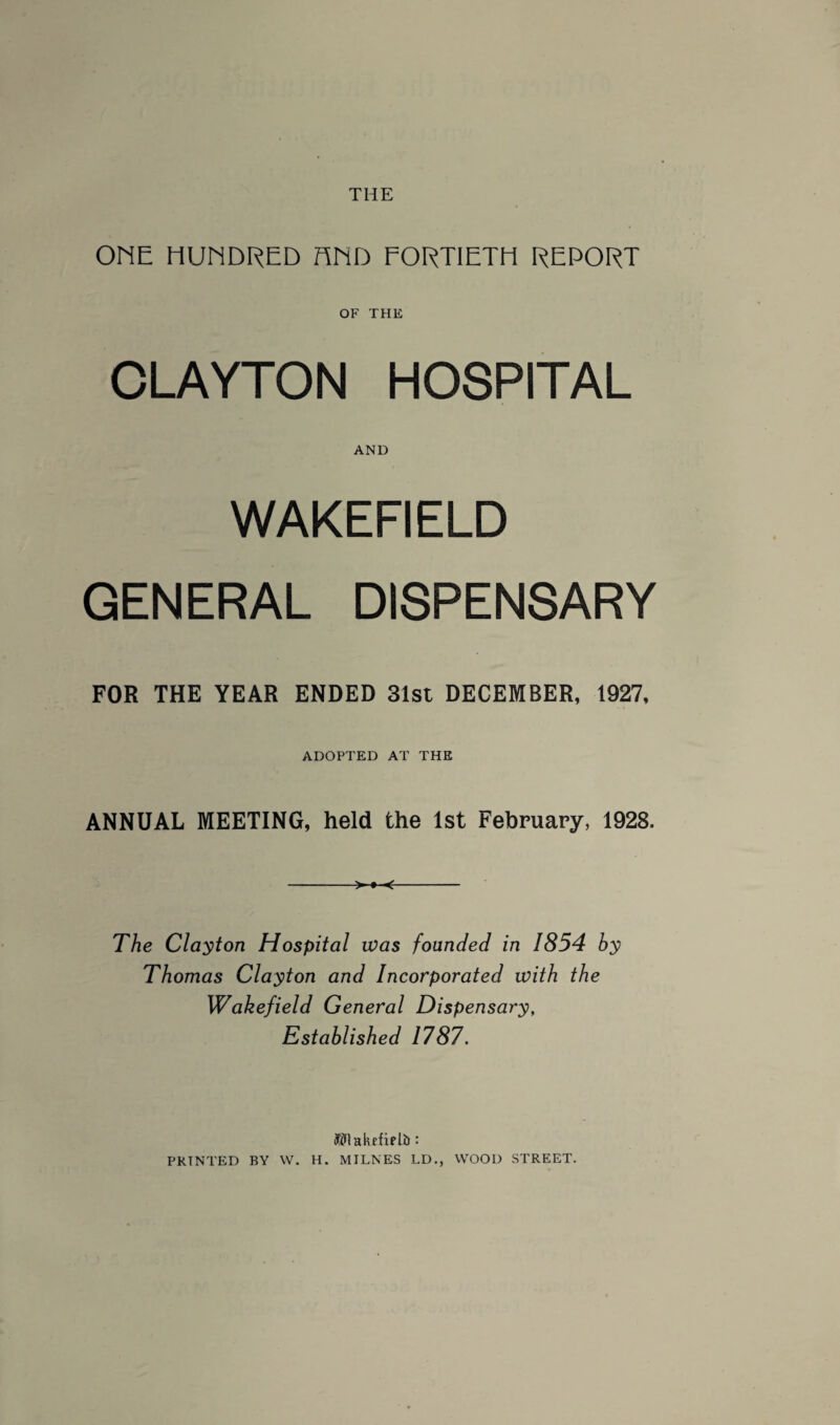 THE ONE HUNDRED FIND FORTIETH REPORT OF THE CLAYTON HOSPITAL AND WAKEFIELD GENERAL DISPENSARY FOR THE YEAR ENDED 31st DECEMBER, 1927, ADOPTED AT THE ANNUAL MEETING, held the 1st February, 1928. The Clayton Hospital was founded in 1854 hy Thomas Clayton and Incorporated with the Wakefield General Dispensary, Established 1787. Wlakffiplil: PRINTED BY W. H. MILNES LD., WOOD STREET.