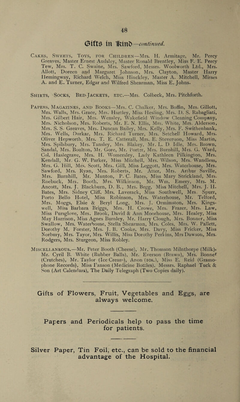 Gifts in IKinfc —continued. Cakes, Sweets, Toys, for Children—Mrs. H. Armitage, Mr. Percy Greaves, Master Ernest Audsley, Master Ronald Brentley, Miss F. E. Percy Tew, Mrs. T. C. Swaine, Mrs. Sawford, Messrs. Woolworth Ltd., Mrs. Allott, Doreen and Margaret Johnson, Mrs. Clayton, Master Harry Hemingway, Richard Welch, Miss Hinckley, Master A. Mitchell, Misses A. and E. Turner, Edgar and Wilfred Shearman, Miss E. Johns. Shirts, Socks, Bed-Jackets, etc.—Mrs. Colbeck, Mrs. Pitchforth. Papers, Magazines, and Books—Mrs. C. Chalker, Mrs. Boffin, Mrs. Gillott, Mrs. Walls, Mrs. Grace, Mrs. Hartley, Miss Hesling, Mrs. D. S. Rabagliati, Mrs. Gilbert Hair, Mrs. Wensley, Wakefield Window Cleaning Company, Mrs. Nicholson, Mrs. Roberts, Mr. E. N. Ellis, Mrs. White, Mrs. Alderson, Mrs. S. S. Greaves, Mrs. Duncan Bailey, Mrs. Kelly, Mrs. F. Swithenbank, Mrs. Wells, Durkar, Mrs. Richard Turner, Mrs. Setchell Howard, Mrs. Oliver Plepworth, Mrs. 1'. E. Catterall, Mrs. E. Stevenson, Miss Martin, Mrs. Spilsbury, Mrs. Tansley, Mrs. Blakey, Mr. L. D. Idle, Mrs. Brown, Sandal, Mrs. Boulton, Mr. Gore, Mr. Porter, Mrs. Burnhill, Mrs. G. Ward, Col. Haslegrave, Mrs. IT. Womersley, Lady Kathleen Pilkington, Mrs. Kendall, Mr. G. W. Parker, Miss Mitchell, Mrs. Wilson, Mrs. Wandless, Mrs. G. Hill, Mrs. Scott, Mrs. Gill, Miss Leggott, Mrs. Waterhouse, Mrs. Sawford, Mrs. Ryan, Mrs. Roberts, Mr. Atter, Mrs. Arthur Saville, Mrs. Burnhill, Mr. Munton, P. C. Bates, Miss Mary Strickland, Mrs. Roebuck, Mrs. Booth. Mrs. Wilkinson, Mr. Wm. Emery, Mrs. M. Ancott, Mrs. J. Blackburn, D. B., Mrs. Begg, Miss Mitchell, Mrs. J. H. Bates, Mrs. Sidney Cliff. Mrs. Laverack, Miss Southwell, Mrs. Spurr, Porto Bello Hotel, Miss Robinson, Mrs. Waterhouse, Mr. Telford, Mrs. Moggs, Elsie & Beryl Long, Mrs. J. Ormimston, Mrs. Kings- well, Miss Barbara Briggs, Mrs. H. Crowe, Mrs. Frazer, Mrs. Law, Miss Pursglove, Mrs, Brook, David & Ann Moorhouse, Mrs. Healey, Miss May Harrison, Miss Agnes Burnley, Mr. Harry Clough, Mrs. Bonner, Miss Swallow, Mrs. Waterhouse, Stella Shearman, Mrs. Coles, Mrs. W. Pallett, Dorothy M. Forster, Mrs. J. B. Cooke, Mrs. Davy, Miss Fricker, Miss Norbury, Mrs. Tayor, Mrs. Willis, Miss Dorothy Perkins, Mrs Dawson, Mrs. Rodgers, Mrs. Sturgeon, Miss Robley. Miscellaneous.—Mr. Peter Booth (Cheese), Mr. Thomson Milnthorpe (Milk)> Mr. Cyril B. White (Rubber Balls), Mr. Everson (Brawn), Mrs. Bonner (Crutches), Mr. Taylor (IceCream), Anon (ios.), Miss E. Reid (Gramo¬ phone Records), Miss I’anson (Medicine Bottles). Messrs. Raphael Tuck & Son (Art Calendars), The Daily Telegraph (Two Copies daily). Gifts of Flowers, Fruit, Vegetables and Eggs, are always welcome. Papers and Periodicals help to pass the time for patients. Silver Paper, Tin Foil, etc., can be sold to the financial advantage of the Hospital.